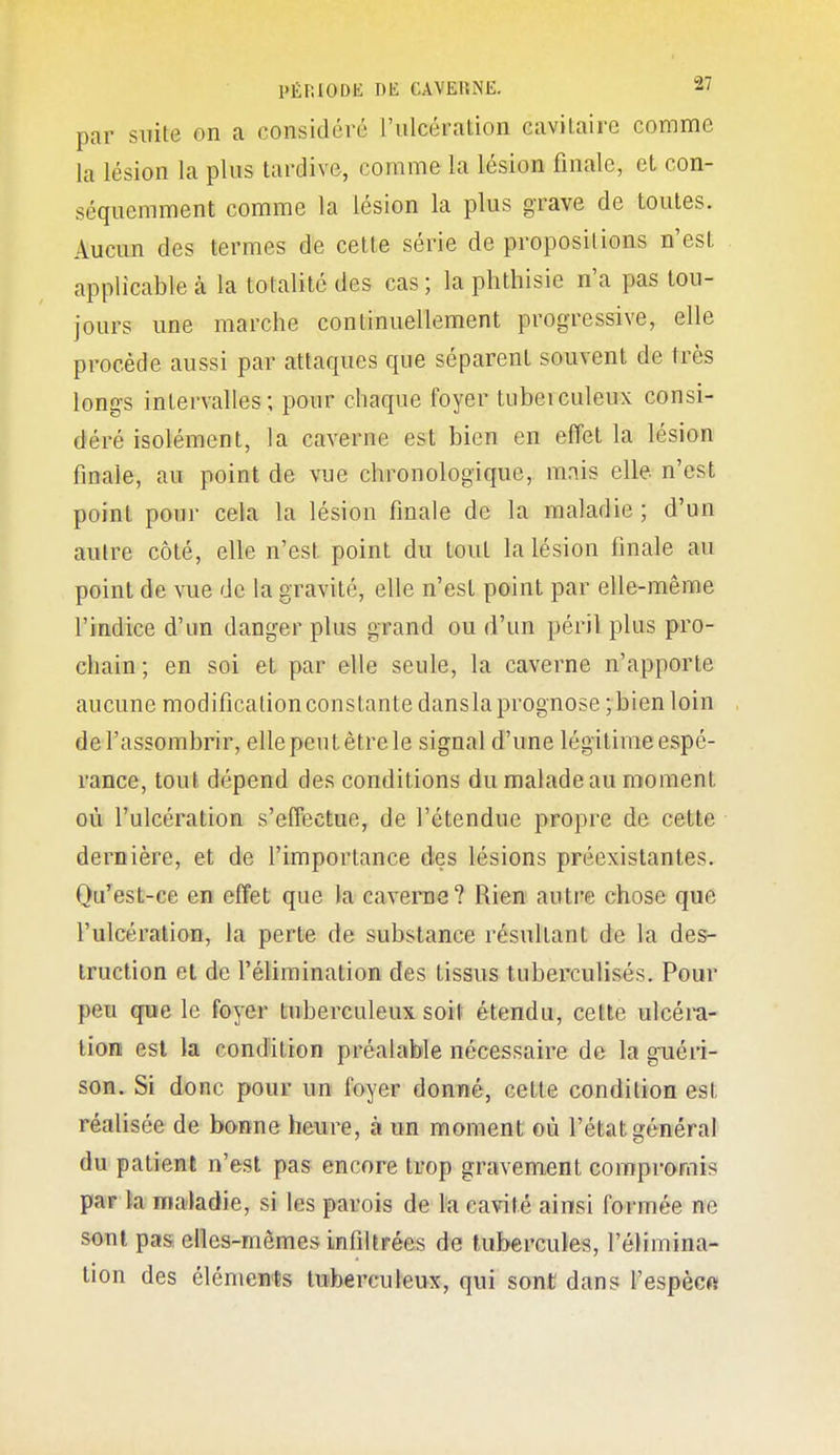 par suite on a considéré riilcération cavilairc comme la lésion la plus tardive, comme la lésion finale, et con- séquemment comme la lésion la plus grave de toutes. Aucun des termes de cette série de propositions n'est applicable à la totalité des cas ; la phthisie n'a pas tou- jours une marche continuellement progressive, elle procède aussi par attaques que séparent souvent de très longs intervalles; pour chaque foyer tuberculeux consi- déré isolément, la caverne est bien en effet la lésion finale, au point de vue chronologique, mais elle n'est point pour cela la lésion finale de la maladie ; d'un autre côté, elle n'est point du tout la lésion finale au point de vue de la gravité, elle n'est point par elle-même l'indice d'un danger plus grand ou d'un péril plus pro- chain ; en soi et par elle seule, la caverne n'apporte aucune modification constante dansla prognose ; bienloin de l'assombrir, elle peut être le signal d'une légitime espé- rance, tout dépend des conditions du malade au moment où l'ulcération s'effectue, de l'étendue propre de cette dernière, et de l'importance des lésions préexistantes. Qu^est-ce en effet que la caverne? Rien autre chose que l'ulcération, la perte de substance résultant de la des- truction et de l'élimination des tissus tuberculisés. Pour peu que le foyer tuberculeux soit étendu, cette ulcéra- tion est la condition préalable nécessaire de la guéri- son. Si donc pour un foyer donné, cette condition est réalisée de bonne heure, à un moment où l'état général du patient n'est pas encore trop gravement compromis par ta maladie, si les parois de la cavité ainsi formée ne sont pas elles-mêmes infiltrées de tubercules, l'élimina- tion des élémen<Ès tuberculeux, qui sont dans l'espècft