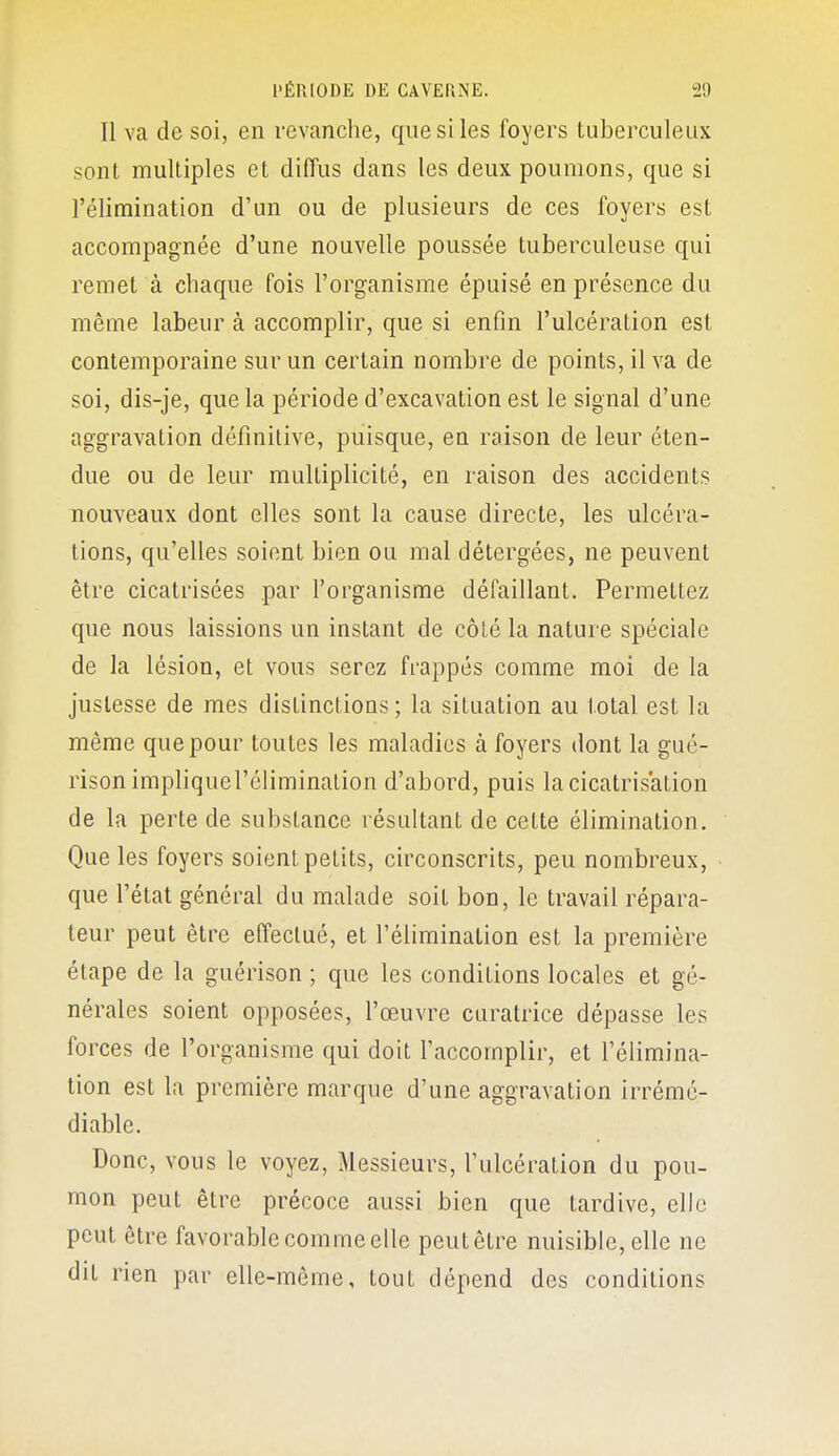 Il va de soi, en revanche, que si les foyers tuberculeux sont multiples et diffus dans les deux poumons, que si l'élimination d'un ou de plusieurs de ces foyers est accompagnée d'une nouvelle poussée tuberculeuse qui remet à chaque fois l'organisme épuisé en présence du même labeur à accomplir, que si enfin l'ulcération est contemporaine sur un certain nombre de points, il va de soi, dis-je, que la période d'excavation est le signal d'une aggravation définitive, puisque, ea raison de leur éten- due ou de leur multiplicité, en raison des accidents nouveaux dont elles sont la cause directe, les ulcéra- tions, qu'elles soient bien ou mal détergées, ne peuvent être cicatrisées par l'organisme défaillant. Permettez que nous laissions un instant de côté la nature spéciale de la lésion, et vous serez frappés comme moi de la justesse de mes distinctions; la situation au total est la même que pour toutes les maladies à foyers dont la gué- risonimpliquel'élimination d'abord, puis la cicatrisation de la perte de substance résultant de cette élimination. Que les foyers soient petits, circonscrits, peu nombreux, que l'état général du malade soit bon, le travail répara- teur peut être effectué, et l'élimination est la première étape de la guérison ; que les conditions locales et gé- nérales soient opposées, l'œuvre curatrice dépasse les forces de l'organisme qui doit l'accomplir, et l'élimina- tion est la première marque d'une aggravation irrémé- diable. Donc, vous le voyez, Messieurs, l'ulcération du pou- mon peut être précoce aussi bien que tardive, elle peut être favorable comme elle peut être nuisible, elle ne dit rien par elle-même, tout dépend des conditions