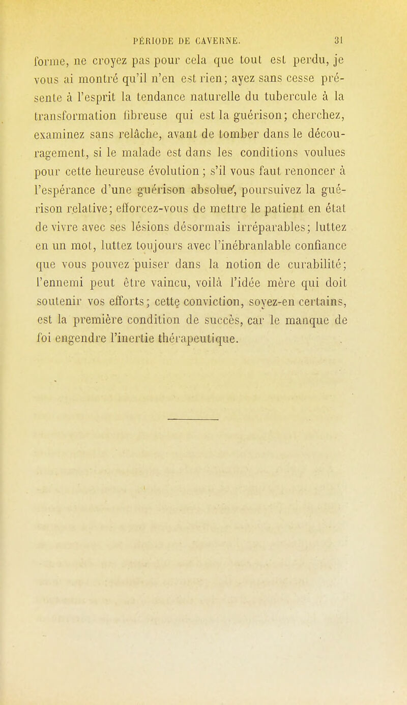 forme, ne croyez pas pour cela que tout esL perdu, je vous ai montré qu'il n'en est rien; ayez sans cesse pré- sente à l'esprit la tendance naturelle du tubercule à la transformation libreuse qui est la guérison; cherchez, examinez sans relâche, avant de tomber dans le décou- ragement, si le malade est dans les conditions voulues pour cette heureuse évolution ; s'il vous faut renoncer à l'espérance d'une guérison absolue', poursuivez la gué- rison relative; elïorcez-vous de mettre le patient en état de vivre avec ses lésions désormais irréparables; luttez en un mot, luttez toujours avec l'inébranlable confiance que vous pouvez puiser dans la notion de curabilité; l'ennemi peut être vaincu, voilà l'idée mère qui doit soutenir vos efforts; cette conviction, soyez-en certains, est la première condition de succès, car le manque de foi engendre l'inertie thérapeutique.