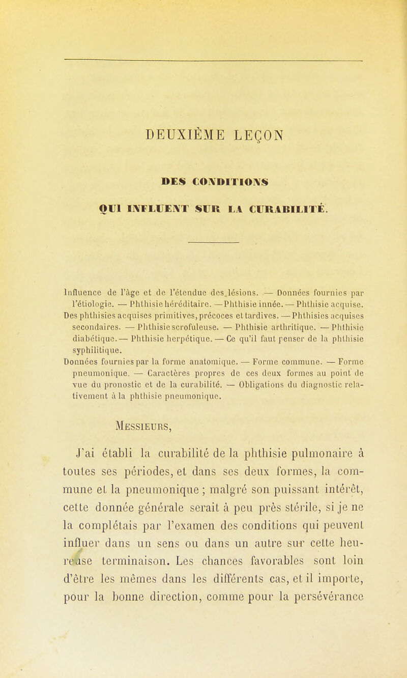 DEUXIÈME LEÇON DES COIVDITIOIVS OUI IXFLIJEIXT SUR LA CURABILITÉ. Influence de l'âge et de l'étendue des.lésions. — Données fournies par rétiologie. — Phthisichéréditaire. —Phthisie innée. — Plitliisie acquise. Des phlliisies acquises primitives, précoces et tardives. — Phtliisies acquises secondaires. —Phthisie scrofuleuse. —Phthisie arthritique. —Phthisie diabétique.— Phthisie herpétique. — Ce qu'il faut penser de la phthisie syphilitique. Données fournies par la forme anatoniique. — Forme commune. — Forme pneumonique. — Caractères propres de ces deux formes au point de vue du pronostic et de la curabilité. — Obligations du diagnostic rela- tivement à la phthisie pneumonique. Messieurs, J'ai établi la ciirabililé de la phlhisie pulmonaire à toutes ses périodes, et dans ses deux formes, la com- mune et la pneumonique ; malgré son puissant intérêt, cette donnée générale serait à peu près stéi'ile, si je ne la complétais par l'examen des conditions qui peuvent influer dans un sens ou dans un autre sur cette heu- riÀse terminaison. Les chances favorables sont loin d'être les mêmes dans les différents cas, et il importe, pour la bonne direction, comme pour la persévérance