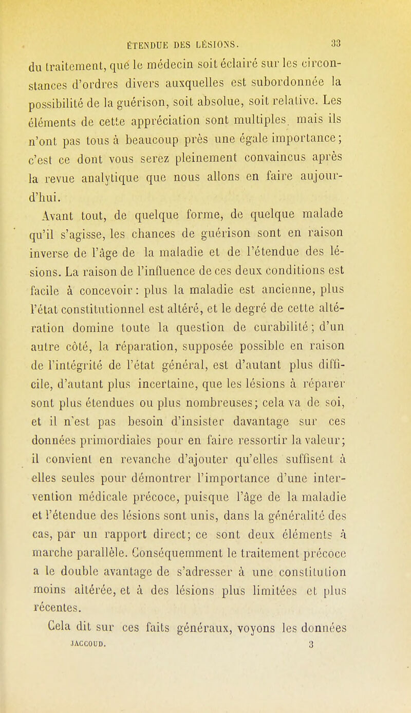 du traitement, que le médecin soit éclairé sur les circon- stances d'ordres divers auxquelles est subordonnée la possibilité de la guérison, soit absolue, soit relative. Les éléments de cette appréciation sont multiples, mais ils n'ont pas tous à beaucoup près une égale importance ; c'est ce dont vous serez pleinement convaincus après la revue analytique que nous allons en faire aujour- d'hui. Avant tout, de quelque forme, de quelque malade qu'il s'agisse, les chances de guérison sont en raison inverse de l'âge de la maladie et de l'étendue des lé- sions. La raison de l'influence de ces deux conditions est facile à concevoir : plus la maladie est ancienne, plus l'état constitutionnel est altéré, et le degré de cette alté- ration domine toute la question de curabilité ; d'un autre côté, la réparation, supposée possible en raison de l'intégrité de l'état général, est d'autant plus diffi- cile, d'autant plus incertaine, que les lésions à réparer sont plus étendues ou plus nombreuses; cela va de soi, et il n'est pas besoin d'insister davantage sur ces données primordiales pour en faire ressortir la valeur; il convient en revanche d'ajouter qu'elles suffisent à elles seules pour démontrer l'importance d'une inter- vention médicale précoce, puisque l'âge de la maladie et l'étendue des lésions sont unis, dans la généralité des cas, par un rapport direct; ce sont deux éléments h marche parallèle. Gonséquemment le traitement précoce a le double avantage de s'adresser à une constitution moins altérée, et à des lésions plus limitées et plus récentes. Cela dit sur ces faits généraux, voyons les données JACCOUD. 3