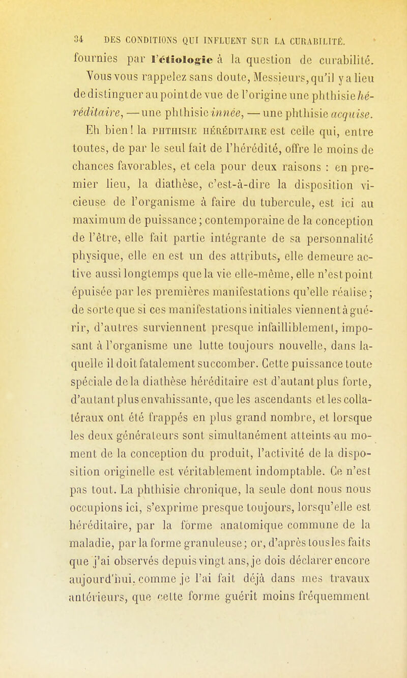 fournies par l'ctiologic à la question de curabilité. Vous vous rappelez sans doute, Messieurs, qu'il y a lieu dedistingueraupointde vue de l'origine une phthisie/ié- réditaire, —une phthisieiwnée, —une phthisie acquise. Eh bien! la phthisie nÉnÉoiTAiRE est celle qui, entre toutes, de par le seul fait de l'hérédité, offre le moins de chances favorables, et cela pour deux raisons : en pre- mier lieu, la diathèse, c'est-à-dire la disposition vi- cieuse de l'organisme à faire du tubercule, est ici au maximum de puissance ; contemporaine de la conception de l'être, elle fait partie intégrante de sa personnalité physique, elle en est un des attributs, elle demeure ac- tive aussi longtemps que la vie elle-même, elle n'est point épuisée par les premières manifestations qu'elle réalise; de sorte que si ces manifestations initiales viennent à g ué- rir, d'autres surviennent presque infailliblement, impo- sant à l'organisme une lutte toujours nouvelle, dans la- quelle il doit fatalement succomber. Cette puissance toute spéciale delà diathèse héréditaire est d'autant plus forte, d'autant plus envahissante, que les ascendants etles colla- téraux ont été frappés en plus grand nombre, et lorsque les deux générateurs sont simultanément atteints-au mo- ment de la conception du produit, l'activité de la dispo- sition originelle est véritablement indomptable. Ce n'est pas tout. La phthisie chronique, la seule dont nous nous occupions ici, s'exprime presque toujours, lorsqu'elle est héréditaire, par la forme anatomique commune de la maladie, par la forme granuleuse ; or, d'après tousles faits que j'ai observés depuis vingt ans, je dois déclarer encore aujourd'hui, comme je l'ai fait déjà dans mes travaux antérieurs, que cette foi'me guérit moins fréquemment