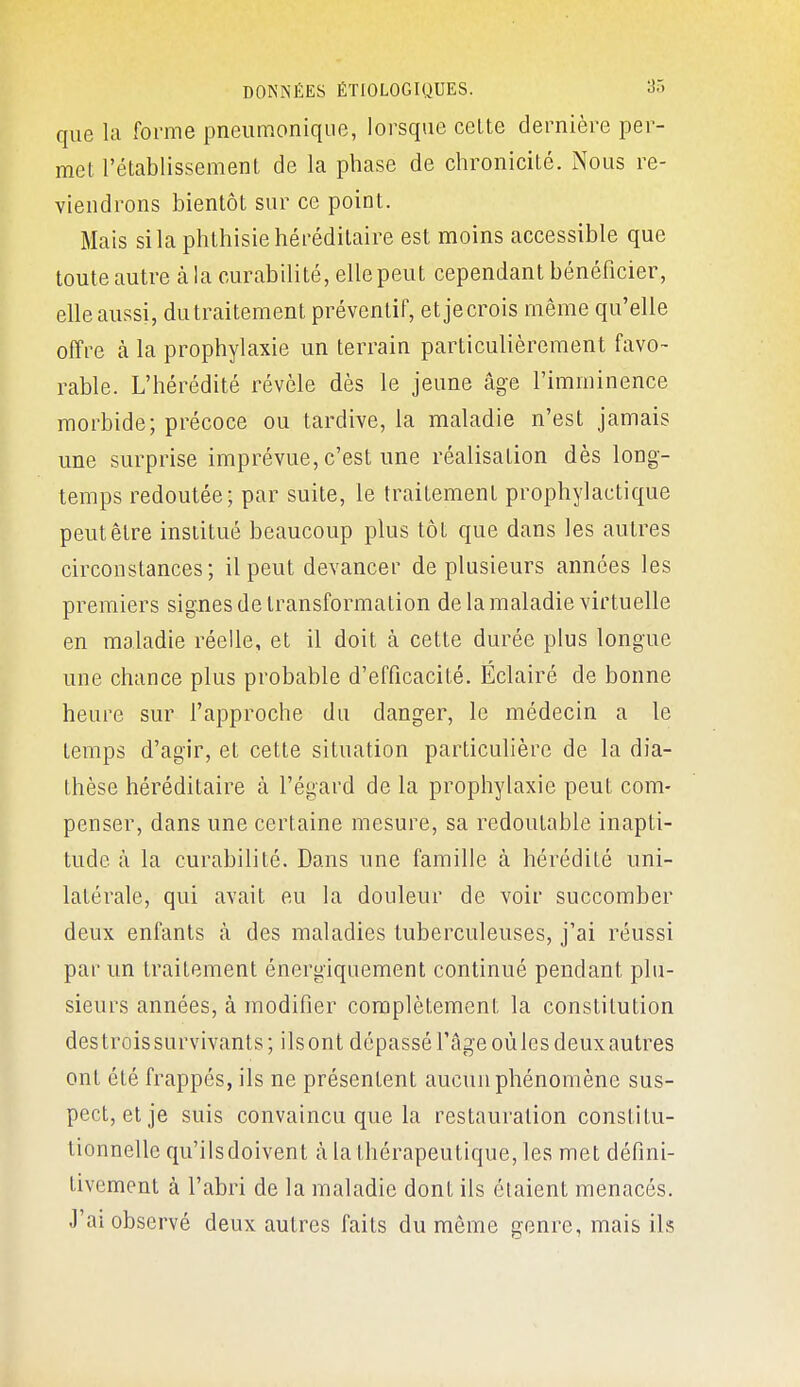 que la forme pneumonique, lorsque celte dernière per- met l'établissement de la phase de chronicité. Nous re- viendrons bientôt sur ce point. Mais si la phthisie héréditaire est moins accessible que toute autre à la curabilité, elle peut cependant bénéficier, elle aussi, du traitement préventif, etjecrois même qu'elle offre à la prophylaxie un terrain particulièrement favo- rable. L'hérédité révèle dès le jeune âge l'imminence morbide; précoce ou tardive, la maladie n'est jamais une surprise imprévue, c'est une réalisation dès long- temps redoutée; par suite, le traitement prophylactique peut être institué beaucoup plus tôt que dans les autres circonstances; il peut devancer de plusieurs années les premiers signes de transformation de la maladie virtuelle en maladie réelle, et il doit à cette durée plus longue une chance plus probable d'efficacité. Éclairé de bonne heure sur l'approche du danger, le médecin a le temps d'agir, et cette situation particulière de la dia- Ihèse héréditaire à l'égard de la prophylaxie peut com- penser, dans une certaine mesure, sa redoutable inapti- tude à la curabilité. Dans une famille à hérédité uni- latérale, qui avait eu la douleur de voir succomber deux enfants à des maladies tuberculeuses, j'ai réussi par un traitement énergiquement continué pendant plu- sieurs années, à modifier complètement la constitution des trois survivants; ils ont dépassé l'âge où les deux autres ont été frappés, ils ne présentent aucun phénomène sus- pect, et je suis convaincu que la restauration constitu- tionnelle qu'ils doivent à la thérapeutique, les met défini- tivement à l'abri de la maladie dont ils étaient menacés. J'ai observé deux autres faits du même genre, mais ils