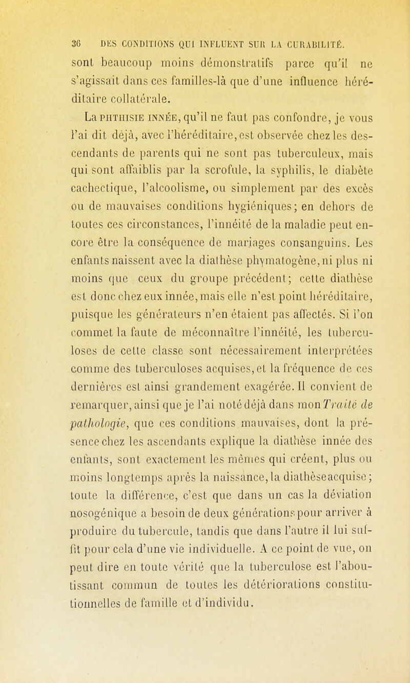 sonl beaucoup moins démonstratifs parce qu'il ne s'agissait dans CCS familles-là que d'une influence héré- ditaire collatérale. LapiiTiiisiE INNÉE, qu'il ne faut pas confondre, je vous l'ai dit déjà, avec l'héréditaire, est observée chez les des- cendants de parents qui ne sont pas tuberculeux, mais qui sont affaiblis par la scrofule, la syphilis, le diabète cachectique, l'alcoolisme, ou simplement par des excès ou de mauvaises conditions hygiéniques ; en dehors de toutes ces circonstances, l'innéité de la maladie peut en- core être la conséquence de mariages consanguins. Les enfants naissent avec la dialhèse phYniatogène,ni plus ni moins que ceux du groupe précédent; cette dialhèse est donc chez eux innée, mais elle n'est point héréditaire, puisque les générateurs n'en étaient pas aflectés. Si l'on commet la faute de méconnaître l'innéité, les tubercu- loses de cette classe sont nécessairement interprétées comme des tuberculoses acquises, et la fréquence de ces dernières est ainsi grandement exagérée. Il convient de remarquer, ainsi que je l'ai noté déjà dans monTraUé de pathologie, que ces conditions mauvaises, dont la pré- sence chez les ascendants explique la diathèse innée des enfants, sont exactement les mêmes qui créent, plus ou moins longtemps après la naissance, la diathèse acquise; toute la différence, c'est que dans un cas la déviation nosogénique a besoin de deux générations pour arriver à produire du tubercule, tandis que dans l'autre il lui suf- fit pour cela d'une vie individuelle. A ce point de vue, on peut dire en toute vérité que la tuberculose est l'abou- tissant conuïiun de toutes les détériorations constilu- tioimelles de famille et d'individu.