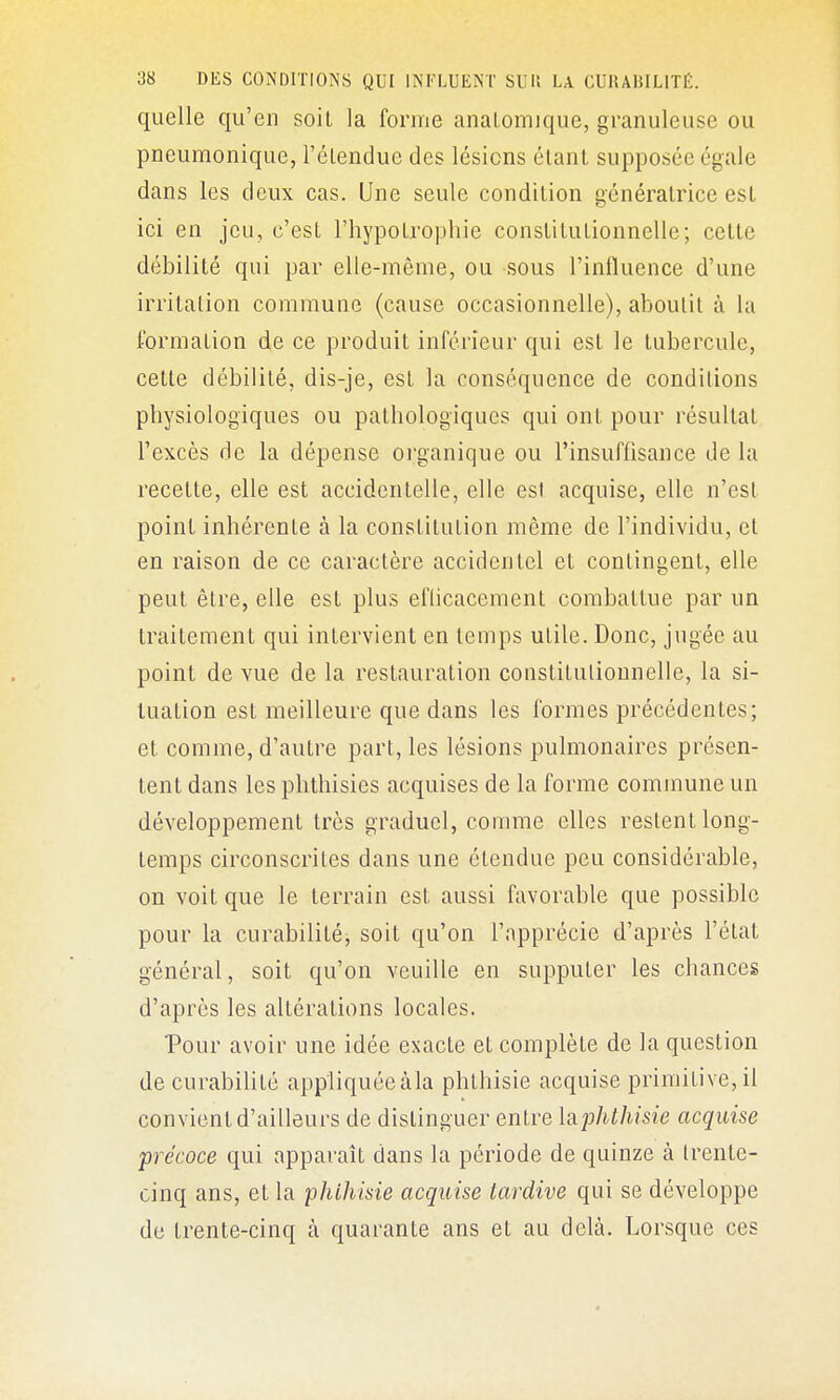 quelle qu'en soit la forme analomique, granuleuse ou pneumonique, l'éLendue des lésions étant supposée égale dans les deux cas. Une seule condition génératrice est ici en jeu, c'est rhypotrojjliie constitutionnelle; cette débilité qui par elle-même, ou sous l'influence d'une irritation commune (cause occasionnelle), aboutit à la i'ormation de ce produit inférieur qui est le tubercule, cette débilité, dis-je, est la conséquence de conditions pbysiologiques ou pathologiques qui ont pour résultat l'excès de la dépense oi'ganique ou l'insuffisance de la recelte, elle est accidentelle, elle est acquise, elle n'est point inhérente à la constitution même de l'individu, et en raison de ce caractère accidentel et contingent, elle peut être, elle est plus efticacement combattue par un traitement qui intervient en temps utile. Donc, jugée au point de vue de la restauration coustitutionnelle, la si- tuation est meilleure que dans les formes précédentes; et comme, d'autre part, les lésions pulmonaires présen- tent dans les phthisies acquises de la forme commune un développement très graduel, comme elles restent long- temps circonscrites dans une étendue peu considérable, on voit que le terrain est aussi favorable que possible pour la curabilité, soit qu'on l'apprécie d'après l'état général, soit qu'on veuille en supputer les chances d'après les altérations locales. Pour avoir une idée exacte et complète de la question de curabilité appliquée àla phthisie acquise primitive, il convient d'ailleurs de distinguer entre \?i'phthisie acquise précoce qui apparaît dans la période de quinze à trente- cinq ans, et la phihisie acquise tardive qui se développe de trente-cinq à quarante ans et au delà. Lorsque ces