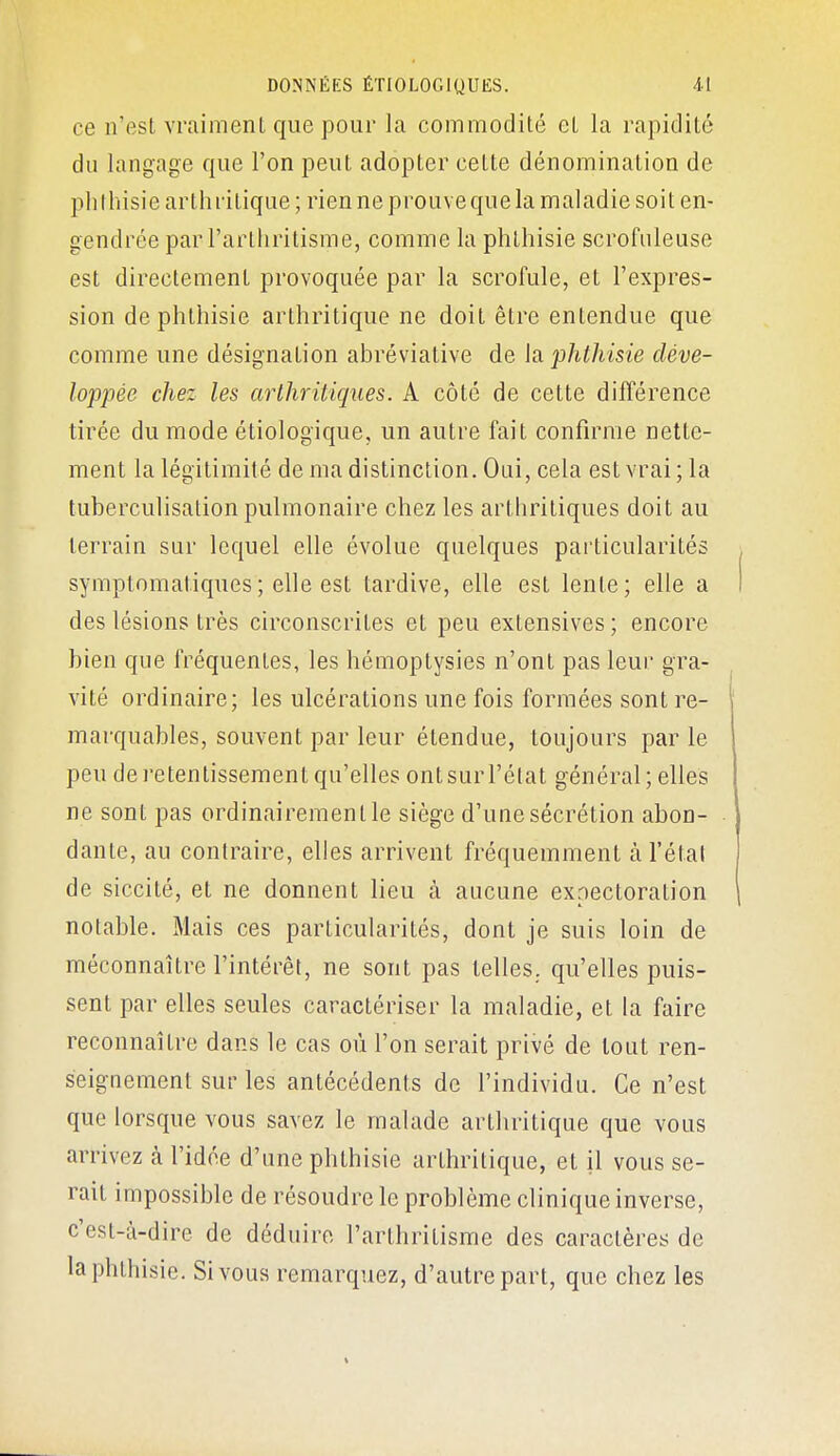 ce n'est vraiment que pour la commodité et la rapidité du langage que l'on peut adopter cette dénomination de phlliisie arthritique; rien ne prouve que la maladie soit en- gendrée par l'arthritisme, comme la phthisie scrofiileuse est directement provoquée par la scrofule, et l'expres- sion de phthisie arthritique ne doit être entendue que comme une désignation abréviative de h phthisie déve- loppée chez les arthritiques. A côté de cette différence tirée du mode étiologique, un autre fait confirme nette- ment la légitimité de ma distinction. Oui, cela est vrai; la tuberculisation pulmonaire chez les arthritiques doit au terrain sur lequel elle évolue quelques particularités symptomatiques; elle est tardive, elle est lente; elle a des lésions très circonscrites et peu extensives; encore bien que fréquentes, les hémoptysies n'ont pas leur gra- vité ordinaire; les ulcérations une fois formées sont re- marquables, souvent par leur étendue, toujours par le peu de retentissement qu'elles ontsurl'élat général; elles ne sont pas ordinairement le siège d'une sécrétion abon- dante, au contraire, elles arrivent fréquemment à l'étal de siccité, et ne donnent lieu à aucune expectoration notable. Mais ces particularités, dont je suis loin de méconnaître l'intérêt, ne sont pas telles, qu'elles puis- sent par elles seules caractériser la maladie, et la faire reconnaître dans le cas où l'on serait privé de tout ren- seignement sur les antécédents de l'individu. Ce n'est que lorsque vous savez le malade arthritique que vous arrivez à l'idée d'une phthisie arthritique, et il vous se- rait impossible de résoudre le problème clinique inverse, c'est-à-dire de déduire l'arthritisme des caractères de la phthisie. Si vous remarquez, d'autre part, que chez les