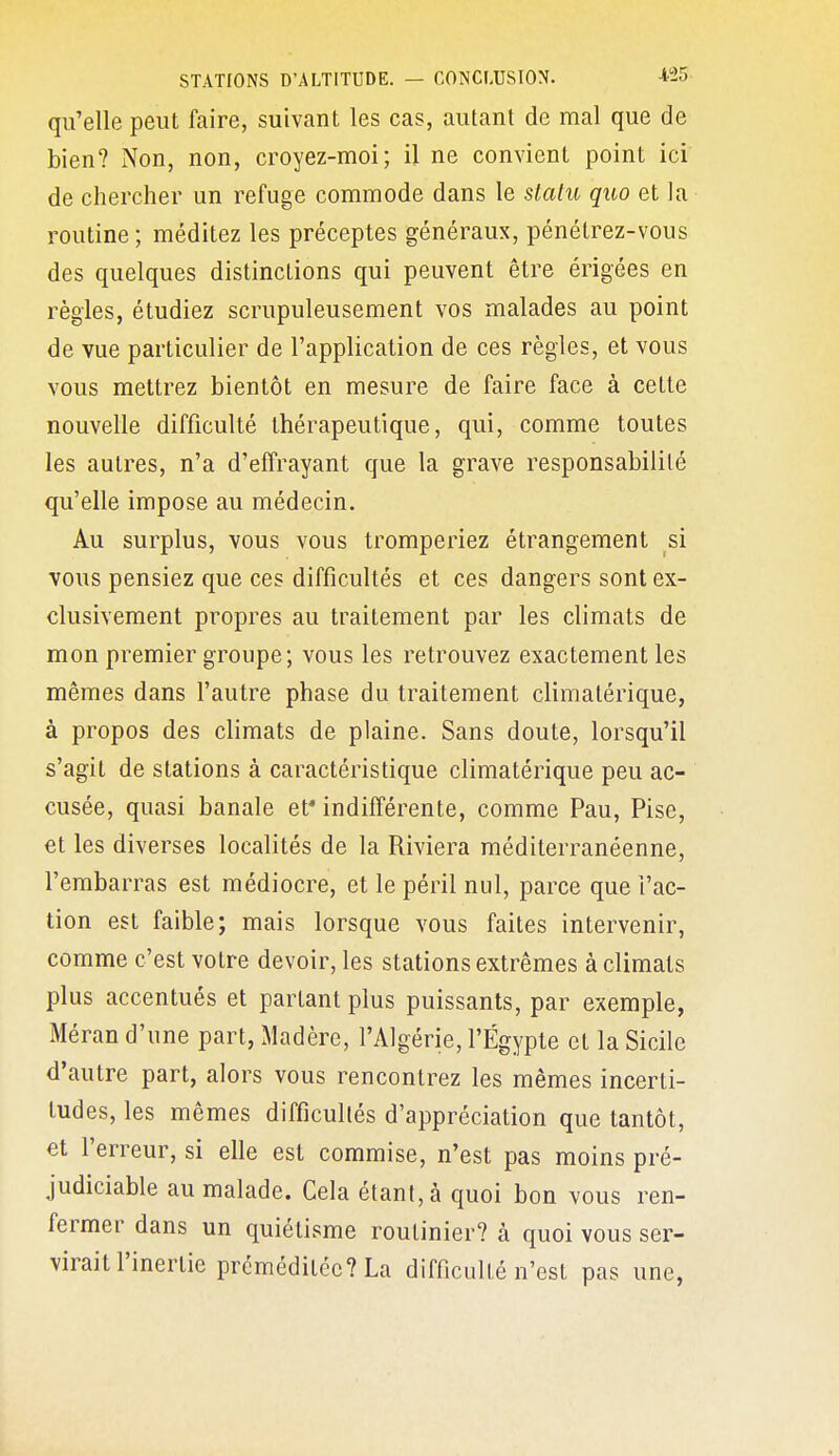 qu'elle peut faire, suivant les cas, autant de mal que de bien? Non, non, croyez-moi; il ne convient point ici de chercher un refuge commode dans le statu quo et la routine ; méditez les préceptes généraux, pénétrez-vous des quelques distinctions qui peuvent être érigées en règles, étudiez scrupuleusement vos malades au point de vue particulier de l'application de ces règles, et vous vous mettrez bientôt en mesure de faire face à cette nouvelle difficulté thérapeutique, qui, comme toutes les autres, n'a d'effrayant que la grave responsabilité qu'elle impose au médecin. Au surplus, vous vous tromperiez étrangement si vous pensiez que ces difficultés et ces dangers sont ex- clusivement propres au traitement par les climats de mon premier groupe; vous les retrouvez exactement les mêmes dans l'autre phase du traitement climatérique, à propos des climats de plaine. Sans doute, lorsqu'il s'agit de stations à caractéristique climatérique peu ac- cusée, quasi banale et* indifférente, comme Pau, Pise, et les diverses localités de la Riviera méditerranéenne, l'embarras est médiocre, et le péril nul, parce que l'ac- tion est faible; mais lorsque vous faites intervenir, comme c'est votre devoir, les stations extrêmes à climats plus accentués et partant plus puissants, par exemple, Méran d'une part, Madère, l'Algérie, l'Egypte et la Sicile d'autre part, alors vous rencontrez les mêmes incerti- tudes, les mêmes difficultés d'appréciation que tantôt, et l'erreur, si elle est commise, n'est pas moins pré- judiciable au malade. Cela étant, à quoi bon vous ren- fermer dans un quiétisme routinier? à quoi vous ser- virait l'inertie préméditée? La difficulté n'est pas une, «H