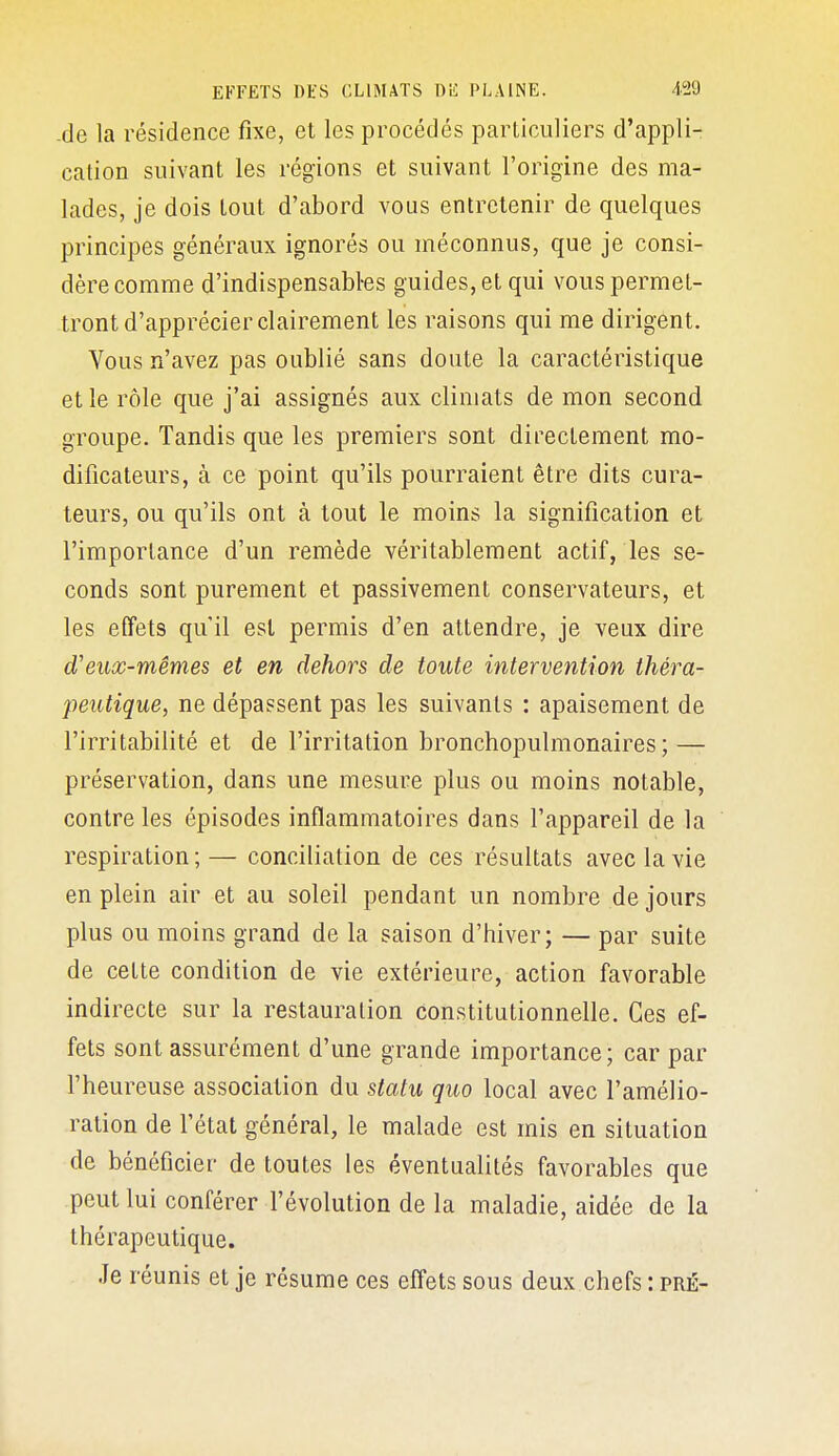 -de la résidence fixe, et les procédés particuliers d'appli- cation suivant les régions et suivant l'origine des ma- lades, je dois tout d'abord vous entretenir de quelques principes généraux ignorés ou méconnus, que je consi- dère comme d'indispensabl-es guides, et qui vous permet- tront d'apprécier clairement les raisons qui me dirigent. Vous n'avez pas oublié sans doute la caractéristique et le rôle que j'ai assignés aux climats de mon second groupe. Tandis que les premiers sont directement mo- dificateurs, à ce point qu'ils pourraient être dits cura- teurs, ou qu'ils ont à tout le moins la signification et l'importance d'un remède véritablement actif, les se- conds sont purement et passivement conservateurs, et les effets qu'il est permis d'en attendre, je veux dire d'eux-mêmes et en dehors de toute intervention théra- peutique, ne dépassent pas les suivants : apaisement de l'irritabilité et de l'irritation bronchopulmonaires; — préservation, dans une mesure plus ou moins notable, contre les épisodes inflammatoires dans l'appareil de la respiration ; — conciliation de ces résultats avec la vie en plein air et au soleil pendant un nombre de jours plus ou moins grand de la saison d'hiver; — par suite de cette condition de vie extérieure, action favorable indirecte sur la restauration constitutionnelle. Ces ef- fets sont assurément d'une grande importance; car par l'heureuse association du statu quo local avec l'amélio- ration de fétat général, le malade est mis en situation de bénéficier de toutes les éventualités favorables que peut lui conférer l'évolution de la maladie, aidée de la thérapeutique. Je réunis et je résume ces effets sous deux chefs : pré-