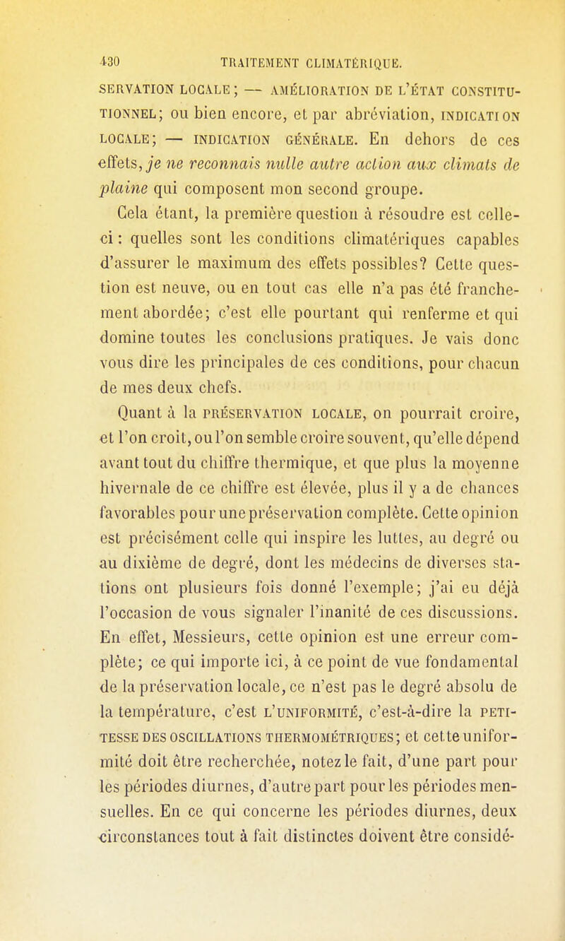 SERVATION LOCALE ; — AMÉLIORATION DE l'ÉTAT CONSTITU- TIONNEL; OU bien encore, et par abréviation, indication locale; — INDICATION GÉNÉRALE. En (Ichors de ces effets, je ne reconnais nulle autre action aux climats de plaine qui composent mon second groupe. Cela étant, la première question à résoudre est celle- ci : quelles sont les conditions climatériques capables d'assurer le maximum des effets possibles? Cette ques- tion est neuve, ou en tout cas elle n'a pas été franche- ' ment abordée; c'est elle pourtant qui renferme et qui domine toutes les conclusions pratiques. Je vais donc vous dire les principales de ces conditions, pour chacun de mes deux chefs. Quant à la préservation locale, on pourrait croire, et l'on croit, ou l'on semble croire souven t, qu'elle dépend avant tout du chiffre thermique, et que plus la moyenne hivernale de ce chiffre est élevée, plus il y a de chances favorables pour une préservation complète. Cette opinion est précisément celle qui inspire les luttes, au degré ou au dixième de degré, dont les médecins de diverses sta- tions ont plusieurs fois donné l'exemple; j'ai eu déjà l'occasion de vous signaler l'inanité de ces discussions. En effet. Messieurs, cette opinion est une erreur com- plète; ce qui importe ici, à ce point de vue fondamental de la préservation locale, ce n'est pas le degré absolu de la température, c'est l'uniformité, c'est-à-dire la peti- tesse DES oscillations THERMOMÉTRIQUES; ct cctts Unifor- mité doit être recherchée, notez le fait, d'une part pour les périodes diurnes, d'autre part pour les périodes men- suelles. En ce qui concerne les périodes diurnes, deux xîirconslances tout à fait distinctes doivent être considé- â