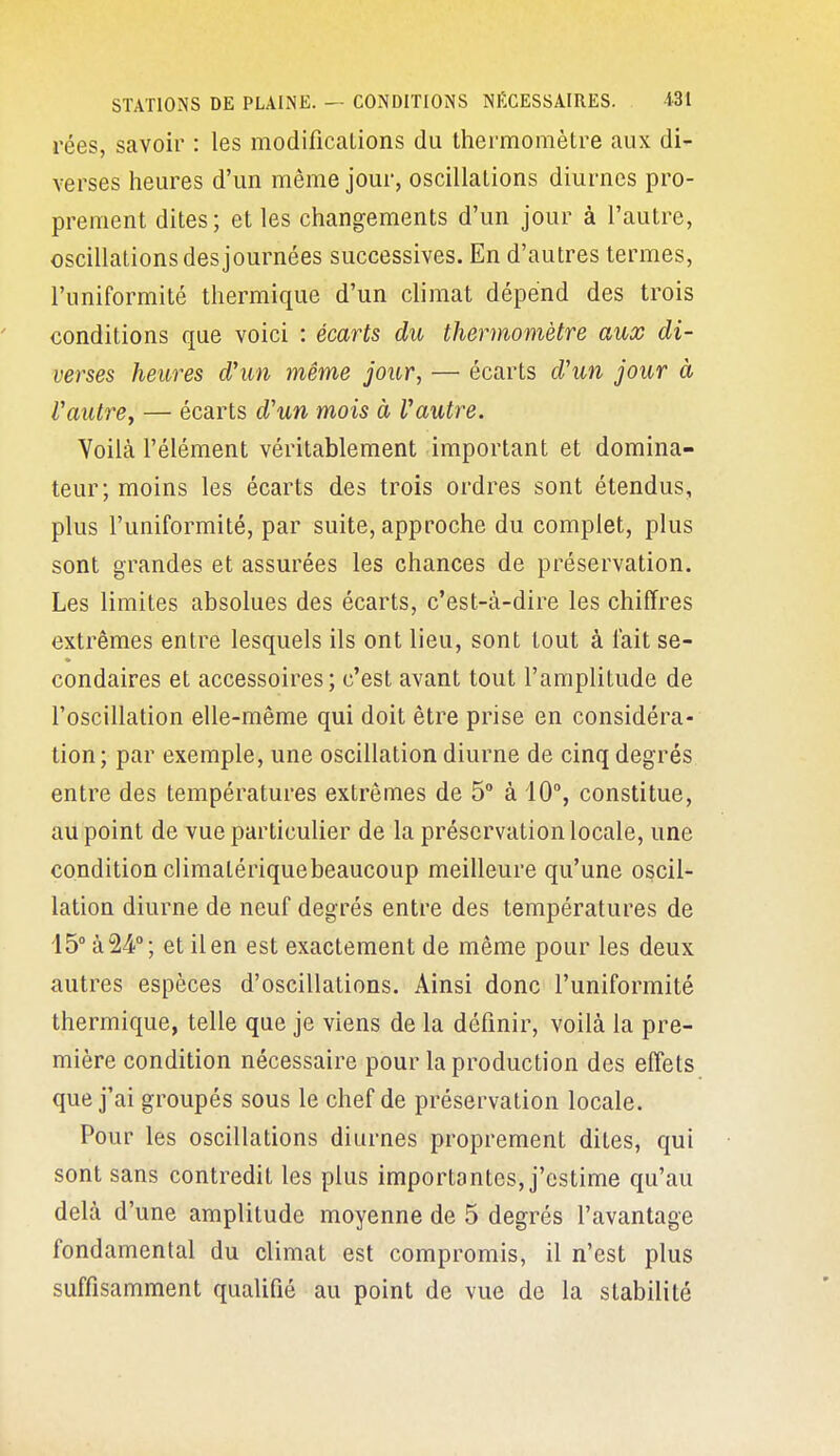 rées, savoir : les modifications du thermomètre aux di- verses heures d'un même jour, oscillations diurnes pro- prement dites; et les changements d'un jour à l'autre, oscillations des journées successives. En d'autres termes, l'uniformité thermique d'un climat dépend des trois conditions que voici : écarts du thermomètre aux di- verses heures d'un même jour, — écarts d'un jour à Vautre^ — écarts d'un mois à Vautre. Voilà l'élément véritablement important et domina- teur; moins les écarts des trois ordres sont étendus, plus l'uniformité, par suite, approche du complet, plus sont grandes et assurées les chances de préservation. Les limites absolues des écarts, c'est-à-dire les chiffres extrêmes entre lesquels ils ont lieu, sont tout à lait se- condaires et accessoires; c'est avant tout l'amplitude de l'oscillation elle-même qui doit être prise en considéra- tion; par exemple, une oscillation diurne de cinq degrés entre des températures extrêmes de 5° à 10°, constitue, au point de vue particulier de la préservation locale, une condition climalériquebeaucoup meilleure qu'une oscil- lation diurne de neuf degrés entre des températures de 15° à 24**; et il en est exactement de même pour les deux autres espèces d'oscillations. Ainsi donc l'uniformité thermique, telle que je viens de la définir, voilà la pre- mière condition nécessaire pour la production des effets que j'ai groupés sous le chef de préservation locale. Pour les oscillations diurnes proprement dites, qui sont sans contredit les plus importantes, j'estime qu'au delà d'une amplitude moyenne de 5 degrés l'avantage fondamental du climat est compromis, il n'est plus suffisamment qualifié au point de vue de la stabilité