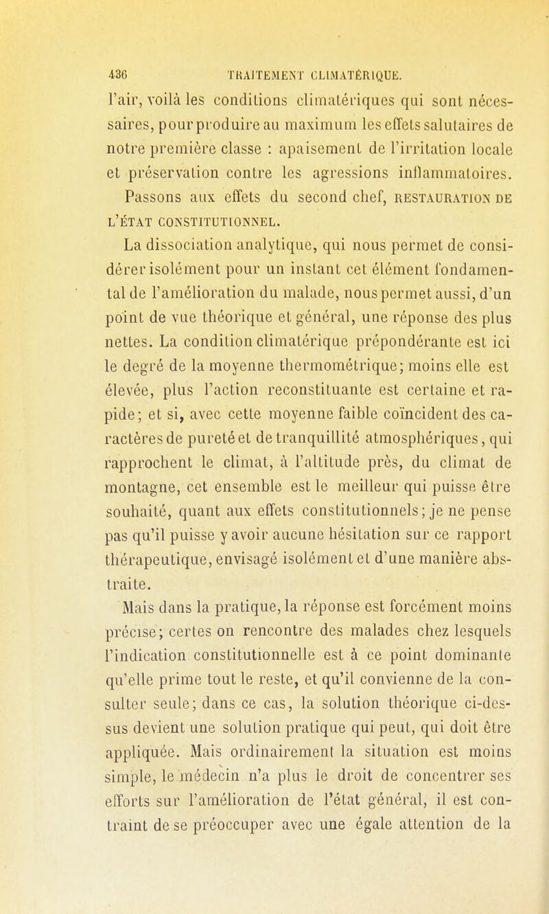 l'air, voilà les conditions climatéi'iques qui sont néces- saires, pour produire au maximum les effets salutaires de notre première classe : apaisement de l'irritation locale et préservation contre les agressions inllammatoires. Passons aux effets du second chef, restauration de l'état CONSTITUTIONNEL. La dissociation analytique, qui nous permet de consi- dérer isolément pour un instant cet élément fondamen- tal de l'amélioration du malade, nous permet aussi, d'un point de vue théorique et général, une réponse des plus nettes. La condition climatérique prépondérante est ici le degré de la moyenne thermométrique; moins elle est élevée, plus l'action reconstituante est certaine et ra- pide; et si, avec cette moyenne faible coïncident des ca- ractères de puretéet de tranquillité atmosphériques, qui rapprochent le climat, à l'altitude près, du climat de montagne, cet ensemble est le meilleur qui puisse être souhaité, quant aux effets constitutionnels; je ne pense pas qu'il puisse y avoir aucune hésitation sur ce rapport thérapeutique, envisagé isolément et d'une manière abs- traite. Mais dans la pratique, la réponse est forcément moins précise; certes on rencontre des malades chez lesquels l'indication constitutionnelle est à ce point dominante qu'elle prime tout le reste, et qu'il convienne de la con- sulter seule; dans ce cas, la solution théorique ci-des- sus devient une solution pratique qui peut, qui doit être appliquée. Mais ordinairement la situation est moins simple, le médecin n'a plus le droit de concentrer ses efforts sur l'amélioration de l'état général, il est con- traint de se préoccuper avec une égale attention de la