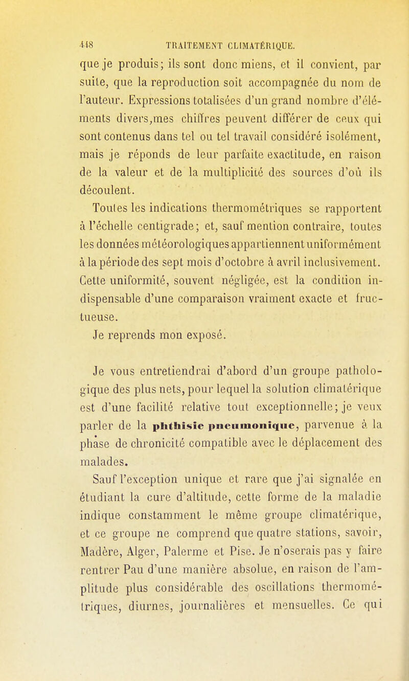 que je produis; ils sont donc miens, et il convient, par suite, que la reproduction soit accompagnée du nom de l'auteur. Expressions totalisées d'un grand nombre d'élé- ments divers,mes chiffres peuvent différer de ceux qui sont contenus dans tel ou tel travail considéré isolément, mais je réponds de leur parfaite exactitude, en raison de la valeur et de la multiplicité des sources d'où ils découlent. Toutes les indications thermométriques se rapportent à l'échelle centigrade; et, sauf mention contraire, toutes les données météorologiques appartiennent uniformément à la période des sept mois d'octobre à avril inclusivement. Cette uniformité, souvent négligée, est la condition in- dispensable d'une comparaison vraiment exacte et fruc- tueuse. Je reprends mon exposé. Je vous entretiendrai d'abord d'un groupe patholo- gique des plus nets, pour lequel la solution cUmatérique est d'une facilité relative tout exceptionnelle; je veux parler de la phthisic pncnmoniqnc, parvenue à la phase de chronicité compatible avec le déplacement des malades. Sauf l'exception unique et rare que j'ai signalée en étudiant la cure d'altitude, cette forme de la maladie indique constamment le même groupe climatérique, et ce groupe ne comprend que quatre stations, savoir, Madère, Alger, Palerme et Pise. Je n'oserais pas y faire rentrer Pau d'une manière absolue, en raison de l'am- plitude plus considérable des oscillations thermomé- Iriques, diurnes, journalières et mensuelles. Ce qui