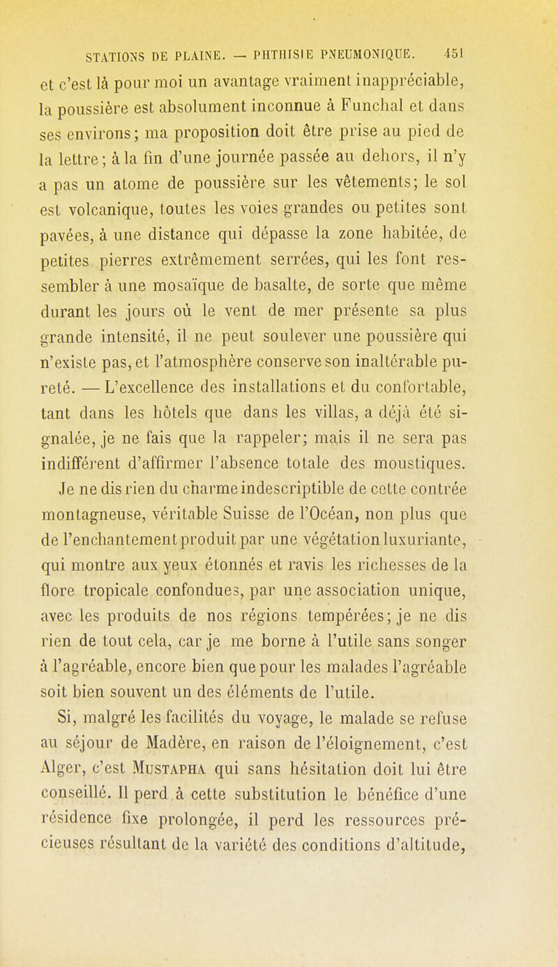 et c'est là pour moi un avantage vraiment inappréciable, la poussière est absolument inconnue à Funchal et dans ses environs ; ma proposition doit être prise au pied de la lettre ; à la fm d'une journée passée au dehors, il n'y a pas un atome de poussière sur les vêtements; le sol est volcanique, toutes les voies grandes ou petites sont pavées, à une distance qui dépasse la zone habitée, de petites pierres extrêmement serrées, qui les font res- sembler à une mosaïque de basalte, de sorte que même durant les jours où le vent de mer présente sa plus grande intensité, il ne peut soulever une poussière qui n'existe pas, et l'atmosphère conserve son inaltérable pu- reté. — L'excellence des installations et du confortable, tant dans les hôtels que dans les villas, a déjà été si- gnalée, je ne fais que la rappeler; mais il ne sera pas indifférent d'affirmer l'absence totale des moustiques. Je ne dis rien du charme indescriptible de cette contrée montagneuse, véritable Suisse de l'Océan, non plus que de l'enchantement produit par une végétation luxuriante, qui montre aux yeux étonnés et ravis les richesses de la flore tropicale confondues, par une association unique, avec les produits de nos régions tempérées; je ne dis rien de tout cela, car je me borne à l'utile sans songer à l'agréable, encore bien que pour les malades l'agréable soit bien souvent un des éléments de l'utile. Si, malgré les facilités du voyage, le malade se refuse au séjour de Madère, en raison de l'éloignement, c'est Alger, c'est Mustapha qui sans hésitation doit lui être conseillé. Il perd .à cette substitution le bénéfice d'une résidence fixe prolongée, il perd les ressources pré- cieuses résultant de la variété des conditions d'altitude,