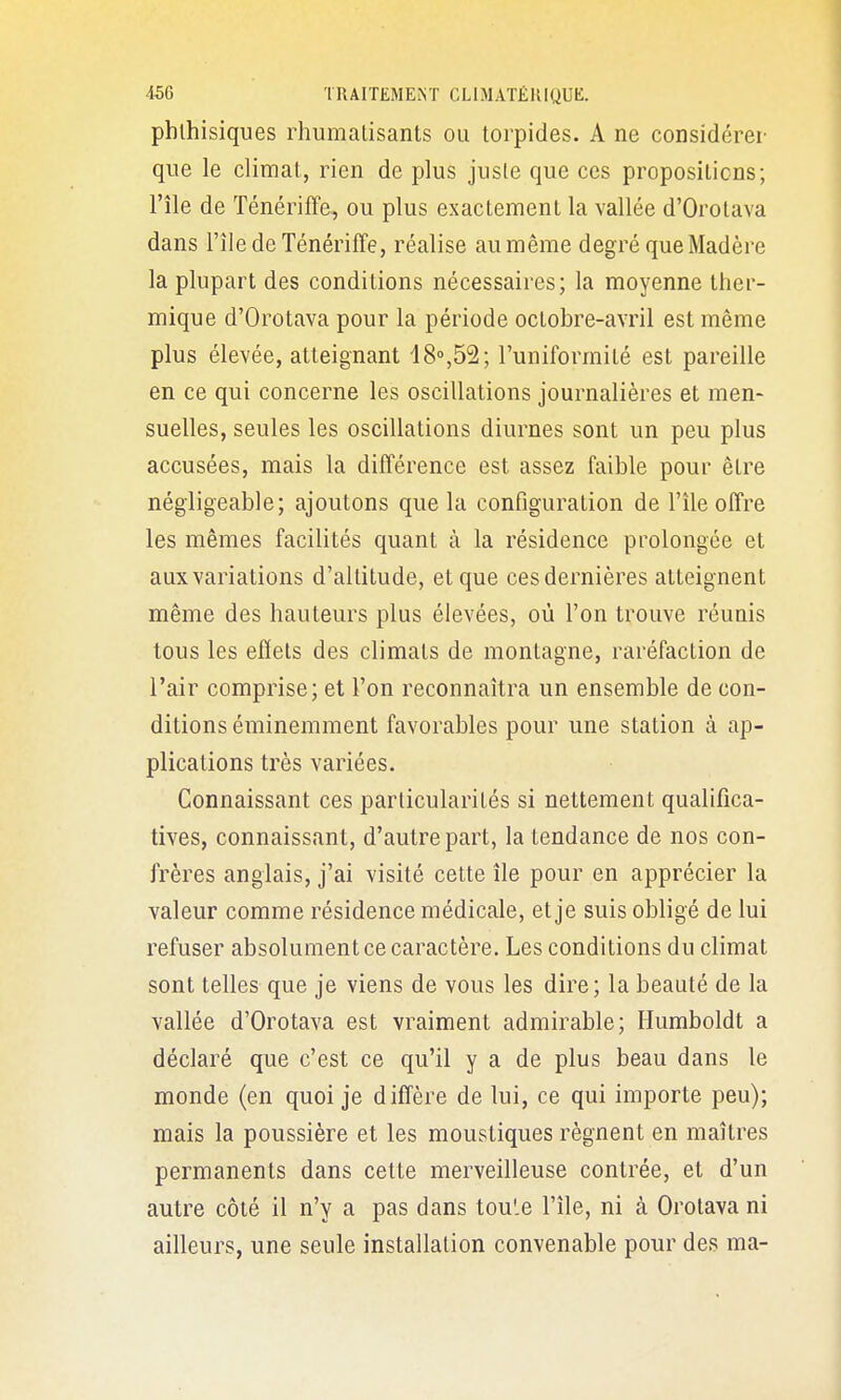 pblhisiques rhumalisants ou torpides. A ne considérer que le climat, rien de plus juste que ces propositions; l'île de Ténériffe, ou plus exactement la vallée d'Orotava dans l'île de Ténériffe, réalise au même degré que Madère la plupart des conditions nécessaires; la moyenne ther- mique d'Orotava pour la période octobre-avril est même plus élevée, atteignant 18»,52; l'uniformité est pareille en ce qui concerne les oscillations journalières et men- suelles, seules les oscillations diurnes sont un peu plus accusées, mais la différence est assez faible pour être négligeable; ajoutons que la configuration de l'île offre les mêmes facilités quant à la résidence prolongée et aux variations d'altitude, et que ces dernières atteignent même des hauteurs plus élevées, où l'on trouve réunis tous les effets des climats de montagne, raréfaction de l'air comprise; et l'on reconnaîtra un ensemble de con- ditions éminemment favorables pour une station à ap- plications très variées. Connaissant ces particularités si nettement qualifica- tives, connaissant, d'autre part, la tendance de nos con- frères anglais, j'ai visité cette île pour en apprécier la valeur comme résidence médicale, et je suis obligé de lui refuser absolument ce caractère. Les conditions du climat sont telles que je viens de vous les dire; la beauté de la vallée d'Orotava est vraiment admirable; Humboldt a déclaré que c'est ce qu'il y a de plus beau dans le monde (en quoi je diffère de lui, ce qui importe peu); mais la poussière et les moustiques régnent en maîtres permanents dans cette merveilleuse contrée, et d'un autre côté il n'y a pas dans tou'.e l'île, ni à Orotava ni ailleurs, une seule installation convenable pour des ma-