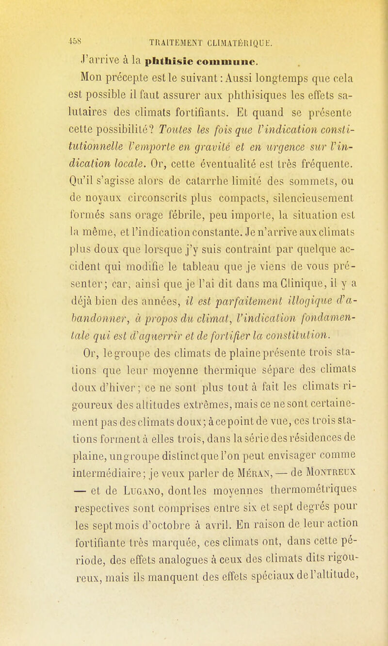 J'arrive à la phthisic commiinc. Mon précepte est le suivant: Aussi longtemps que cela est possible il faut assurer aux phthisiques les effets sa- lutaires des climats fortifiants. Et quand se présente cette possibilité? Toutes les fois que Vindication consti- tutionnelle remporte en gravité et en urgence sur Vin- dication locale. Or, cette éventualité est très fréquente. Qu'il s'agisse alors de catarrhe limité des sommets, ou de noyaux circonscrits plus compacts, silencieusement l'ormés sans orage fébrile, peu importe, la situation est la même, et l'indication constante. Je n'arrive aux climats plus doux que lorsque j'y suis contraint par quelque ac- cident qui modifie le tableau que je viens de vous pré- senter; car, ainsi que je l'ai dit dans ma Clinique, il y a déjà bien des années, il est parfaitement illogique d'a- bandonner, à propos du climat, l'indication fondamen- tale qui est d'aguerrir et de fortifier la constitution. Or, le groupe des climats de plaine présente trois sta- tions que leur moyenne thermique sépare des climats doux d'hivei- ; ce ne sont plus tout à fait les climats ri- goureux des altitudes extrêmes, mais ce ne sont certaine- ment pas des climats doux ; à ce point de vue, ces trois sta- tions forment à elles trois, dans la série des résidences de plaine, ungroupe distinctquel'on peut envisager comme intermédiaire; je veux parler de MÉR.iN, — de Montreux — et de LuGANO, dont les moyennes thermométriques respectives sont comprises entre six et sept degrés pour les sept mois d'octobre à avril. En raison de leur action fortifiante très marquée, ces climats ont, dans cette pé- riode, des effets analogues à ceux des climats dits rigou- reux, mais ils manquent des effets spéciaux de l'altitude,