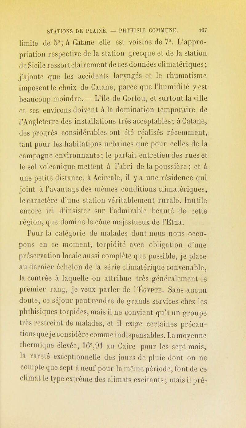 limite de 5°; à Catane elle est voisine de T. L'appro- priation respective de la station grecque et de la station de Sicile ressort clairement de ces données climatériques ; j'ajoute que les accidents laryngés et le rhumatisme imposent le choix de Catane, parce que l'humidité y est beaucoup moindre. — L'île de Corfou, et surtout la ville et ses environs doivent à la domination temporaire de l'Angleterre des installations très acceptables; à Catane, des progrès considérables ont été réalisés récemment, tant pour les habitations urbaines que pour celles de la campagne environnante; le parfait entretien des rues et le sol volcanique mettent à i'abri de la poussière ; et à une petite distance, à Acireale, il y a une résidence qui joint à l'avantage des mêmes conditions climatériques, le caractère d'une station véritablement rurale. Inutile encore ici d'insister sur l'admirable beauté de cette région, que domine le cône majestueux de l'Etna. Pour la catégorie de malades dont nous nous occu- pons en ce moment, torpidité avec obligation d'une préservation locale aussi complète que possible, je place au dernier échelon de la série climatérique convenable, la contrée à laquelle on attribue très généralement le premier rang, je veux parler de I'Égypte. Sans aucun doute, ce séjour peut rendre de grands services chez les phthisiques torpides, mais il ne convient qu'à un groupe très restreint de malades, et il exige certaines précau- tionsque je considère comme indispensables. La moyenne thermique élevée, lô^Ol au Caire pour les sept mois, la rareté exceptionnelle des jours de pluie dont on ne compte que sept à neuf pour la même période, font de ce climat le type extrême des climats excitants ; mais il pré-