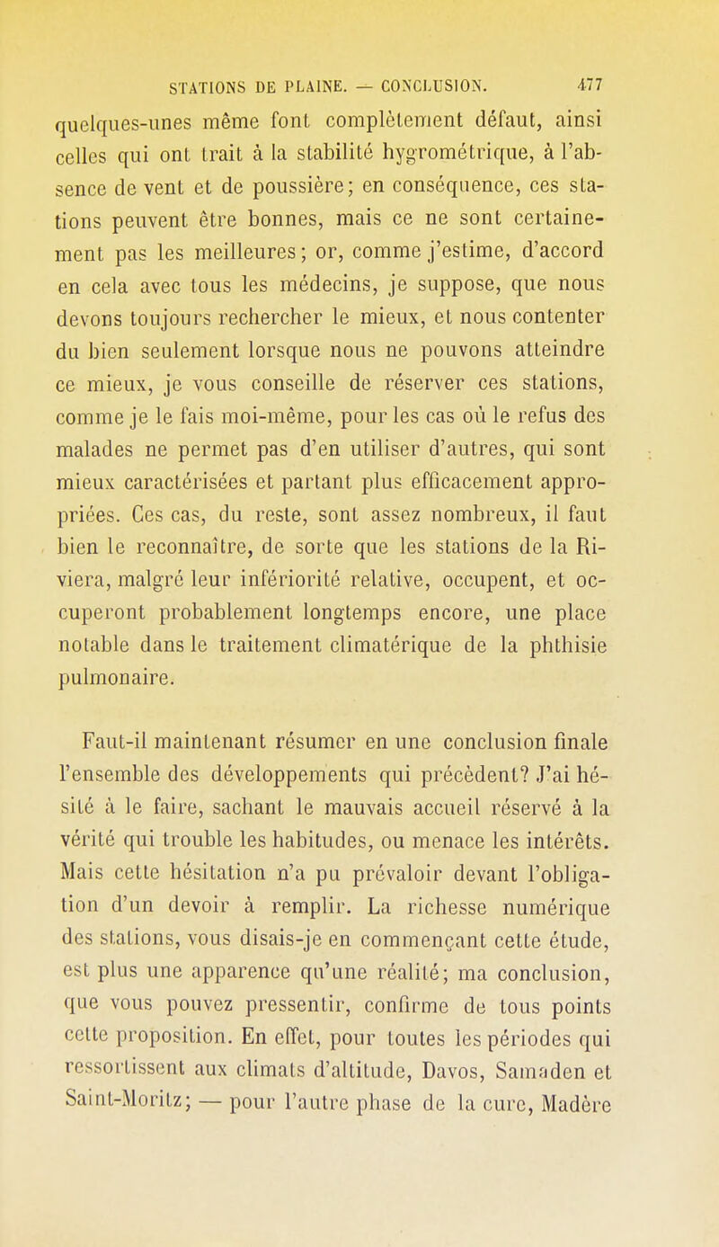 quelques-unes même font complèlement défaut, ainsi celles qui ont trait à la stabilité hygrométrique, à l'ab- sence de vent et de poussière; en conséquence, ces sta- tions peuvent être bonnes, mais ce ne sont certaine- ment pas les meilleures; or, comme j'estime, d'accord en cela avec tous les médecins, je suppose, que nous devons toujours rechercher le mieux, et nous contenter du bien seulement lorsque nous ne pouvons atteindre ce mieux, je vous conseille de réserver ces stations, comme je le fais moi-même, pour les cas où le refus des malades ne permet pas d'en utiliser d'autres, qui sont mieux caractérisées et partant plus efficacement appro- priées. Ces cas, du reste, sont assez nombreux, il faut bien le reconnaître, de sorte que les stations de la Ri- viera, malgré leur infériorité relative, occupent, et oc- cuperont probablement longtemps encore, une place notable dans le traitement climatérique de la phthisie pulmonaire. Faut-il maintenant résumer en une conclusion finale l'ensemble des développements qui précèdent? J'ai hé- sité à le faire, sachant le mauvais accueil réservé à la vérité qui trouble les habitudes, ou menace les intérêts. Mais cette hésitation n'a pu prévaloir devant l'obliga- tion d'un devoir à remplir. La richesse numérique des stations, vous disais-je en commençant cette étude, est plus une apparence qu'une réalité; ma conclusion, que vous pouvez pressentir, confirme de tous points celte proposition. En effet, pour toutes les périodes qui ressorlissent aux climats d'altitude, Davos, Samaden et Saint-Moritz; — pour l'autre phase de la cure, Madère