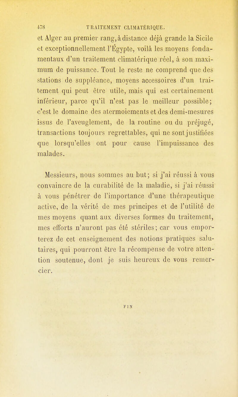 et Alger au premier rang, à distance déjà grande la Sicile et exceptionnellement l'Egypte, voilà les moyens fonda- mentaux d'un traitement climatérique réel, à son maxi- mum de puissance. Tout le reste ne comprend que des stations de suppléance, moyens accessoires d'un trai- tement qui peut être utile, mais qui est certainement inférieur, parce qu'il n'est pas le meilleur possible; c'est le domaine des atermoiements et des demi-mesures issus de l'aveuglement, de la routine ou du préjugé, transactions toujours regrettables, qui ne sont justifiées que lorsqu'elles ont pour cause l'impuissance des malades. Messieurs, nous sommes au but; si j'ai réussi à vous convaincre de la curabilité de la maladie, si j'ai réussi à vous pénétrer de l'importance d'une thérapeutique active, de la vérité de mes principes et de l'utilité de mes moyens quant aux diverses formes du traitement, mes efforts n'auront pas été stériles; car vous empor- terez de cet enseignement des notions pratiques salu- taires, qui pourront être la récompense de votre atten- tion soutenue, dont je suis heureux de vous remer- cier. F I N