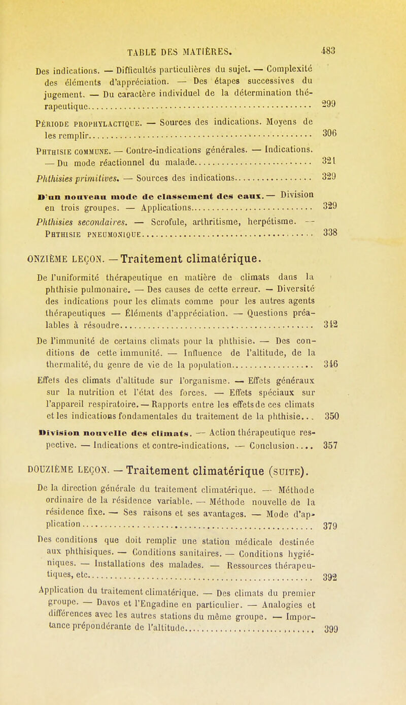 Des indications. — Diflicultos particulières du sujet. — Complexité des éléments d'appréciation. — Des étapes successives du jugement. — Du caractère individuel de la détermination thé- rapeutique Période prophylactique. — Sources des indications. Moyens de les remplir 306 Phthisie commune. — Contre-indications générales. — Indications. — Du mode réactionnel du malade 321 Phthisies primitives, — Sources des indications 329 D'an nouveau mode de classement des eaux.— Division en trois groupes. — Applications 329 Phthisies secondaires. — Scrofule, arthritisme, herpétisme. Phthisie pneumo.nioue 338 ONZIÈME LEÇON. — Traitement climatérique. De l'uniformité thérapeutique en matière de climats dans la phthisie pulmonaire. — Des causes de cette erreur. — Diversité des indications pour les climats comme pour les autres agents thérapeutiques — Éléments d'appréciation. — Questions préa- lables à résoudre 312 De l'immunité de certains climats pour la phthisie. — Des con- ditions de cette immunité. — Influence de l'altitude, de la thermalité, du genre de vie de la poiiulation 346 Effets des climats d'altitude sur l'organisme. — Effets généraux sur la nutrition et l'état des forces. — Effets spéciaux sur l'appareil respiratoire. — Rapports entre les effets de ces climats elles indications fondamentales du traitement de la phthisie... 350 Uïvision nouvelle des climats. — Action thérapeutique res- pective. — Indications et contre-indications. — Conclusion.... 357 DOUZIÈME LEÇON. - Traitement climatérique (suite). De la direction générale du traitement climatérique. — Méthode ordinaire de la résidence variable. — Méthode nouvelle de la résidence fixe. — Ses raisons et ses avantages. — Mode d . ap' plication 379 Des conditions que doit remplir une station médicale destinée aux phthisiques. — Conditions sanitaires. — Conditions hygié- niques. — Installations des malades. — Ressources thérapeu- tiques, etc 392 Application du traitement climatérique. — Des climats du premier groupe. — Davos et l'Engadine en particulier. — Analogies et différences avec les autres stations du môme groupe. — Impor- tance prépondérante de l'altitude 390