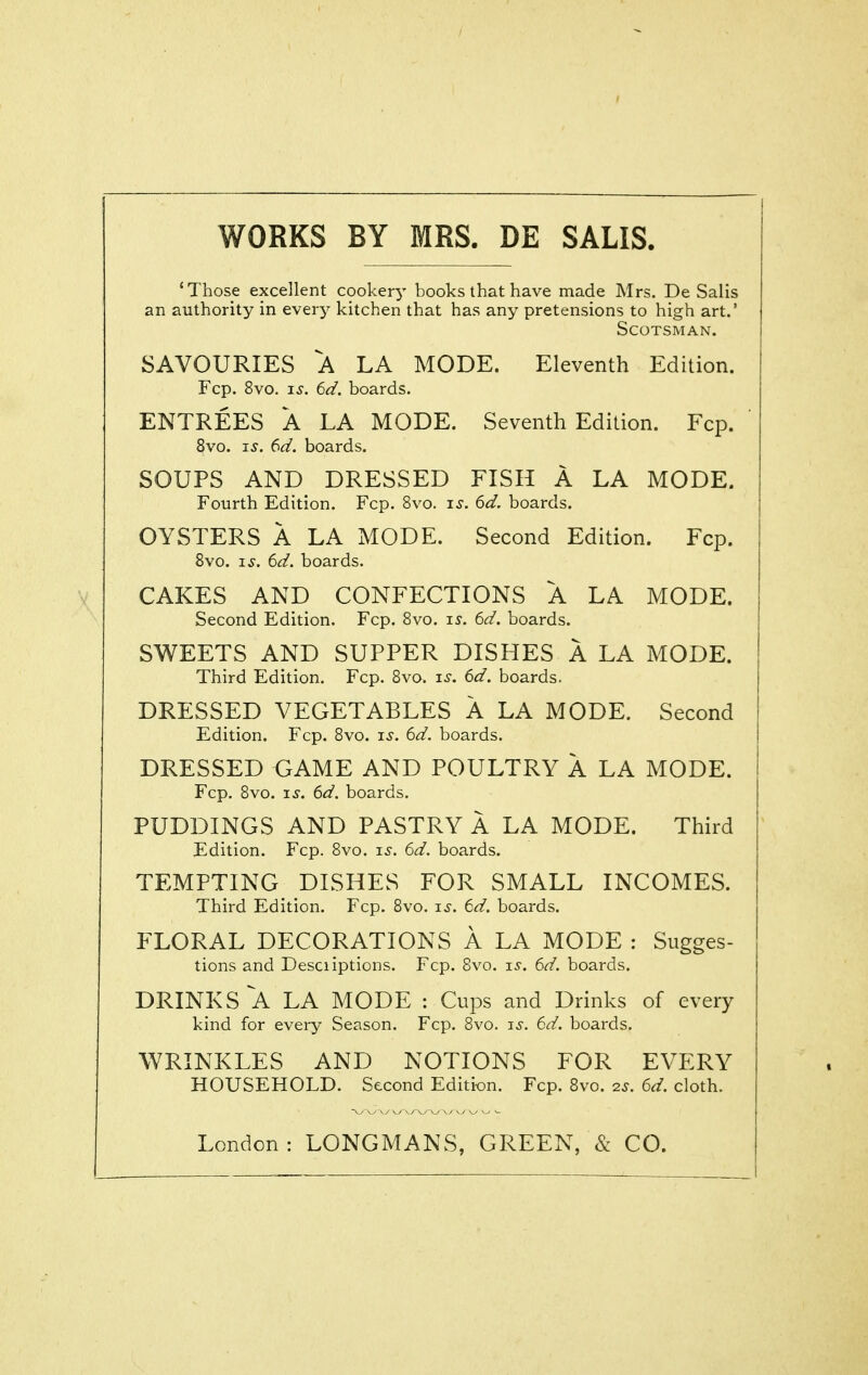 WORKS BY MRS. DE SALIS. 'Those excellent cooker^' books that have made Mrs. De Salis an authority in every kitchen that has any pretensions to high art.' Scotsman. SAVOURIES A LA MODE. Eleventh Edition. Fcp. 8vo. IS. 6d. boards. ENTREES A LA MODE. Seventh Edition. Fcp. 8vo. IS. 6d. boards. SOUPS AND DRESSED FISH A LA MODE. Fourth Edition. Fcp. 8vo. is. 6d. boards. OYSTERS A LA MODE. Second Edition. Fcp. 8vo. IS. (id. boards. CAKES AND CONFECTIONS A LA MODE. Second Edition. Fcp. 8vo. is. 6d. boards. SWEETS AND SUPPER DISHES A LA MODE. Third Edition. Fcp. Bvo. i^. 6d. boards. DRESSED VEGETABLES A LA MODE. Second Edition. Fcp. 8vo. is. 6d. boards. DRESSED GAME AND POULTRY A LA MODE. Fcp. 8vo. IS. 6d. boards. PUDDINGS AND PASTRY A LA MODE. Third Edition. Fcp. Bvo. i^'. 6d. boards. TEMPTING DISHES FOR SMALL INCOMES. Third Edition. Fcp. 8vo. is. 6d. boards. FLORAL DECORATIONS A LA MODE : Sugges- tions and Desciiptions. Fcp. 8vo. i^. 6d. boards. DRINKS A LA MODE : Cups and Drinks of every kind for every Season. Fcp. Bvo. i^. 6d. boards. WRINKLES AND NOTIONS FOR EVERY HOUSEHOLD. Second Edition. Fcp. Bvo. 2S. 6d. cloth. London: LONGMANS, GREEN, & CO.