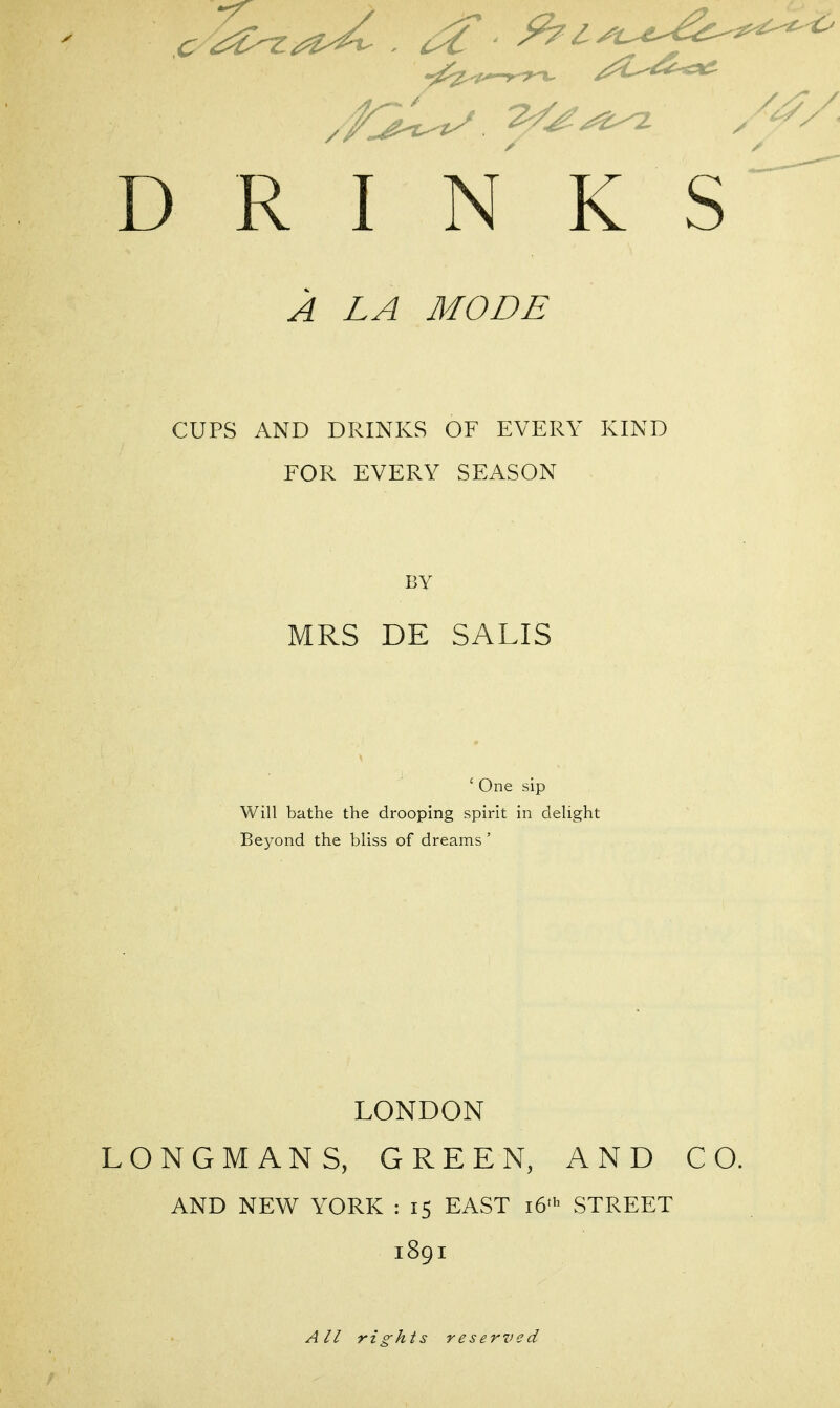 D R I N K A LA MODE CUPS AND DRINKS OF EVERY KIND FOR EVERY SEASON BY MRS DE SALIS ' One sip Will bathe the drooping spirit in clehght Beyond the bliss of dreams ' LONDON LONGMANS, GREEN, AND CO. AND NEW YORK : 15 EAST 16^ STREET 1891 All rights reserved