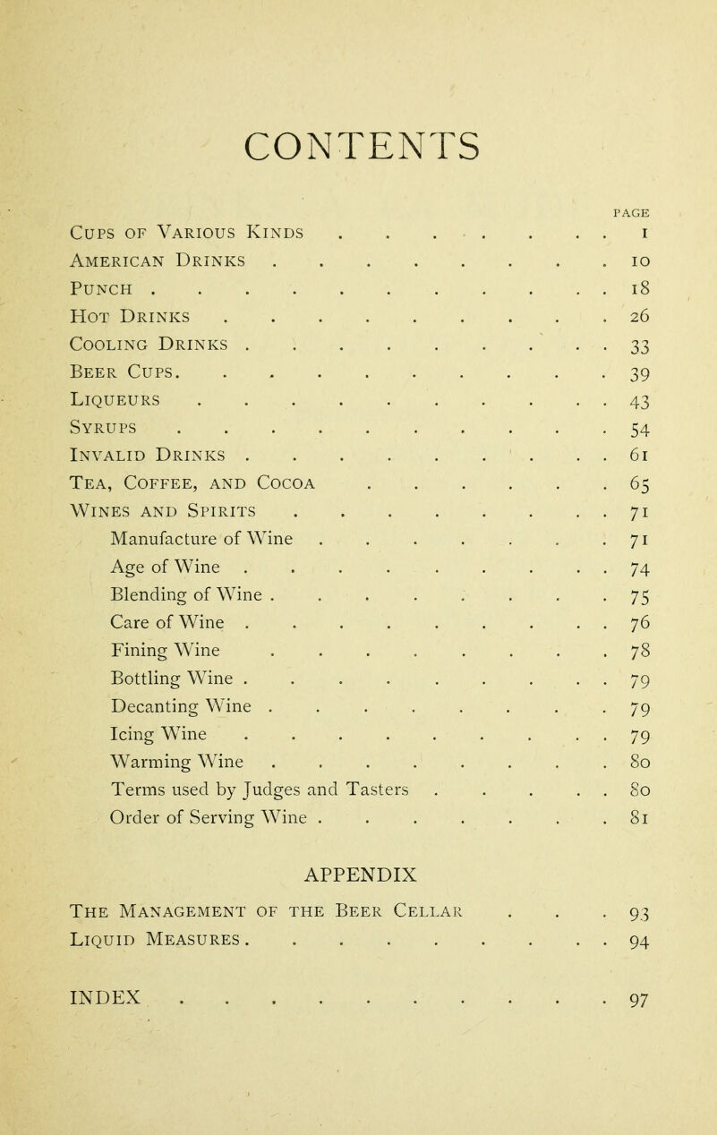 CONTENTS PAGE Cups of Various Kinds . . . • . . . . i American Drinks ........ io Punch i8 Hot Drinks 26 Cooling Drinks 33 Beer Cups 39 Liqueurs 43 Syrups .......... 54 Invalid Drinks . . 61 Tea, Coffee, and Cocoa 65 Wines and Spirits 71 Manufacture of AVine . . . . . . -71 Age of Wine . . . . . . . . . 74 Blending of Wine . . . . . . . -75 Care of Wine . . . . . . . . . 76 Fining Wine ........ 78 Bottling Wine . . . . . . . • • 79 Decanting Wine ........ 79 Icing Wine . . . . . . . • • 79 Warming Wine ........ 80 Terms used by Judges and Tasters . . . . . 80 Order of Serving Wine ....... 81 APPENDIX The Management of the Beer Cellar . . . 93 Liquid Measures 94 INDEX 97