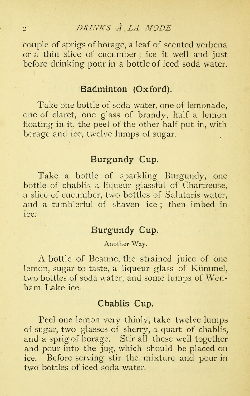 couple of sprigs of borage, a leaf of scented verbena or a thin slice of cucumber ; ice it well and just before drinking pour in a bottle of iced soda water. Badminton (Oxford). Take one bottle of soda water, one of lemonade, one of claret, one glass of brandy, half a lemon floating in it, the peel of the other half put in, with borage and ice, twelve lumps of sugar. Burgundy Cup. Take a bottle of sparkling Burgundy, one bottle of chablis, a liqueur glassful of Chartreuse, a slice of cucumber, two bottles of Salutaris water, and a tumblerful of shaven ice ; then imbed in ice; Burgundy Cup. Another Way. A bottle of Beaune, the strained juice of one lemon, sugar to taste, a liqueur glass of Ktimmel, two bottles of soda water, and some lumps of Wen- ham Lake ice. Chablis Cup. Peel one lemon very thinly, take twelve lumps of sugar, two glasses of sherry, a quart of chablis, and a sprig of borage. Stir all these well together and pour into the jug, which should be placed on ice. Before serving stir the mixture and pour in two bottles of iced soda water.