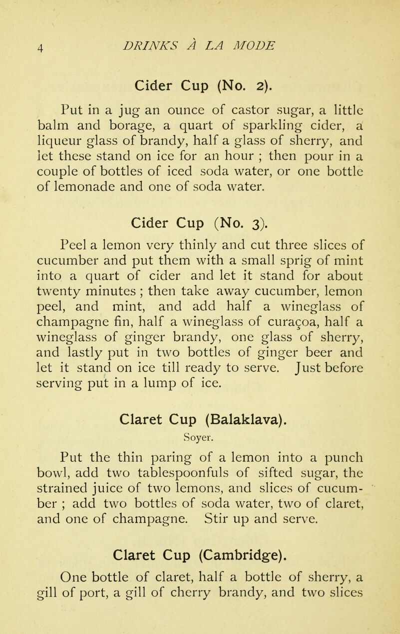 Cider Cup (No. 2). Put in a jug an ounce of castor sugar, a little balm and borage, a quart of sparkling cider, a liqueur glass of brandy, half a glass of sherry, and let these stand on ice for an hour ; then pour in a couple of bottles of iced soda water, or one bottle of lemonade and one of soda water. Cider Cup (No. 3). Peel a lemon very thinly and cut three slices of cucumber and put them with a small sprig of mint into a quart of cider and let it stand for about twenty minutes ; then take away cucumber, lemon peel, and mint, and add half a wineglass of champagne fin, half a wineglass of curagoa, half a wineglass of ginger brandy, one glass of sherry, and lastly put in two bottles of ginger beer and let it stand on ice till ready to serve. Just before serving put in a lump of ice. Claret Cup (Balaklava). Soyer. Put the thin paring of a lemon into a punch bowl, add two tablespoonfuls of sifted sugar, the strained juice of two lemons, and slices of cucum- ber ; add two bottles of soda water, two of claret, and one of champagne. Stir up and serve. Claret Cup (Cambridge). One bottle of claret, half a bottle of sherry, a gill of port, a gill of cherry brandy, and two slices