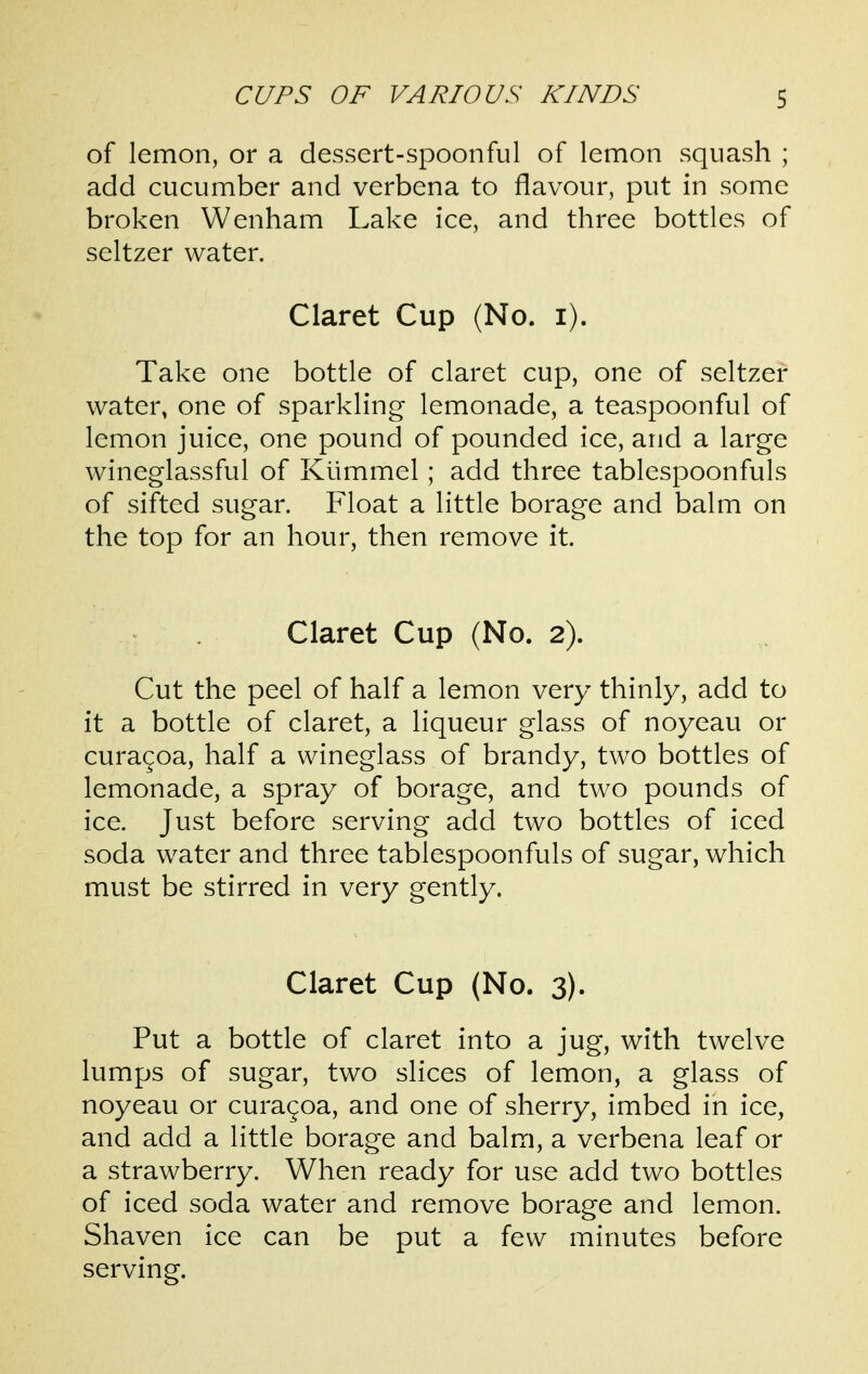 of lemon, or a dessert-spoonful of lemon squash ; add cucumber and verbena to flavour, put in some broken Wenham Lake ice, and three bottles of seltzer water. Claret Cup (No. i). Take one bottle of claret cup, one of seltzer water, one of sparkling lemonade, a teaspoonful of lemon juice, one pound of pounded ice, and a large wineglassful of Kiimmel; add three tablespoonfuls of sifted sugar. Float a little borage and balm on the top for an hour, then remove it. Claret Cup (No. 2). Cut the peel of half a lemon very thinly, add to it a bottle of claret, a liqueur glass of noyeau or curagoa, half a wineglass of brandy, two bottles of lemonade, a spray of borage, and two pounds of ice. Just before serving add two bottles of iced soda water and three tablespoonfuls of sugar, which must be stirred in very gently. Claret Cup (No. 3). Put a bottle of claret into a jug, with twelve lumps of sugar, two slices of lemon, a glass of noyeau or curagoa, and one of sherry, imbed in ice, and add a little borage and balm, a verbena leaf or a strawberry. When ready for use add two bottles of iced soda water and remove borage and lemon. Shaven ice can be put a few minutes before serving.