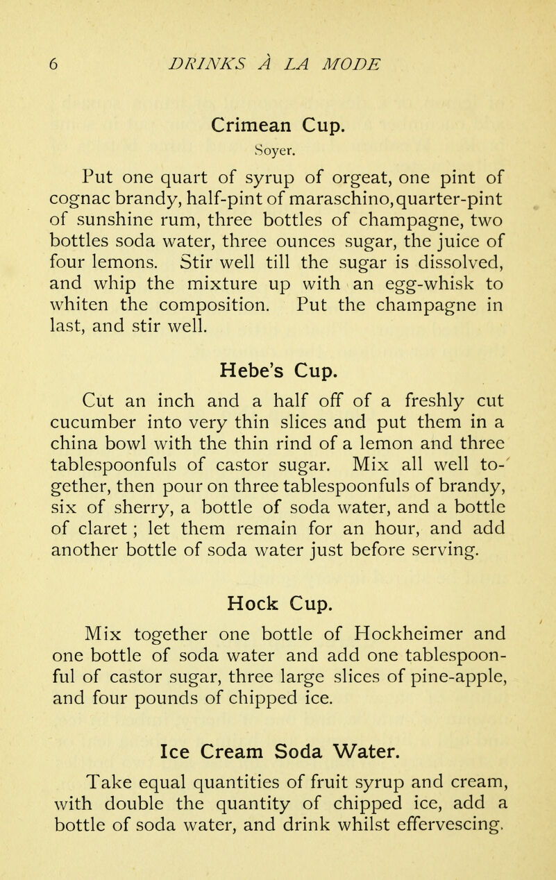 Crimean Cup. Soyer. Put one quart of syrup of orgeat, one pint of cognac brandy, half-pint of maraschino,quarter-pint of sunshine rum, three bottles of champagne, two bottles soda water, three ounces sugar, the juice of four lemons. Stir well till the sugar is dissolved, and whip the mixture up with an egg-whisk to whiten the composition. Put the champagne in last, and stir well. Hebe's Cup. Cut an inch and a half off of a freshly cut cucumber into very thin slices and put them in a china bowl with the thin rind of a lemon and three tablespoonfuls of castor sugar. Mix all well to-' gether, then pour on three tablespoonfuls of brandy, six of sherry, a bottle of soda water, and a bottle of claret; let them remain for an hour, and add another bottle of soda water just before serving. Hock Cup. Mix together one bottle of Hockheimer and one bottle of soda water and add one tablespoon- ful of castor sugar, three large slices of pine-apple, and four pounds of chipped ice. Ice Cream Soda Water. Take equal quantities of fruit syrup and cream, with double the quantity of chipped ice, add a bottle of soda water, and drink whilst effervescing.