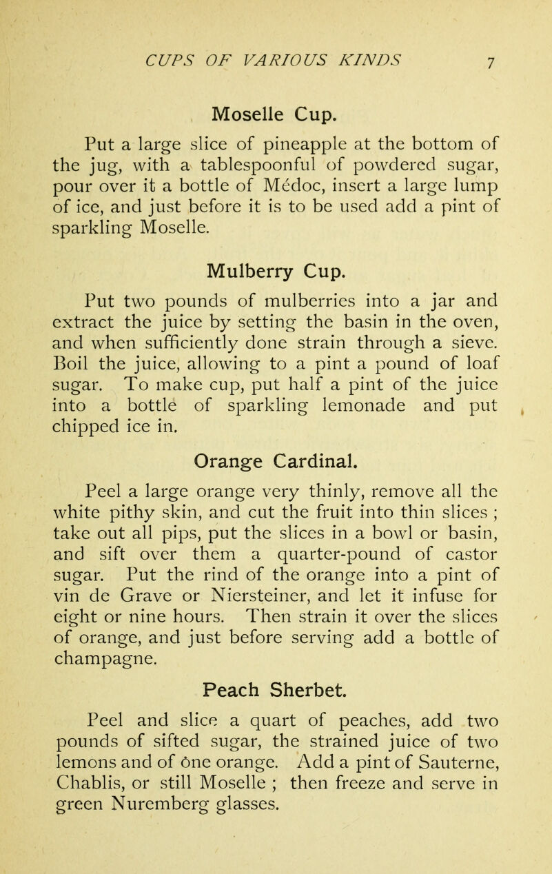 Moselle Cup. Put a large slice of pineapple at the bottom of the jug, with a tablespoonful of powdered sugar, pour over it a bottle of Medoc, insert a large lump of ice, and just before it is to be used add a pint of sparkling Moselle. Mulberry Cup. Put two pounds of mulberries into a jar and extract the juice by setting the basin in the oven, and when sufficiently done strain through a sieve. Boil the juice, allowing to a pint a pound of loaf sugar. To make cup, put half a pint of the juice into a bottle of sparkling lemonade and put chipped ice in. Orange Cardinal. Peel a large orange very thinly, remove all the white pithy skin, and cut the fruit into thin slices ; take out all pips, put the slices in a bowl or basin, and sift over them a quarter-pound of castor sugar. Put the rind of the orange into a pint of vin de Grave or Niersteiner, and let it infuse for eight or nine hours. Then strain it over the slices of orange, and just before serving add a bottle of champagne. Peach Sherbet. Peel and slice a quart of peaches, add two pounds of sifted sugar, the strained juice of two lemons and of One orange. Add a pint of Sauterne, Chablis, or still Moselle ; then freeze and serve in green Nuremberg glasses.