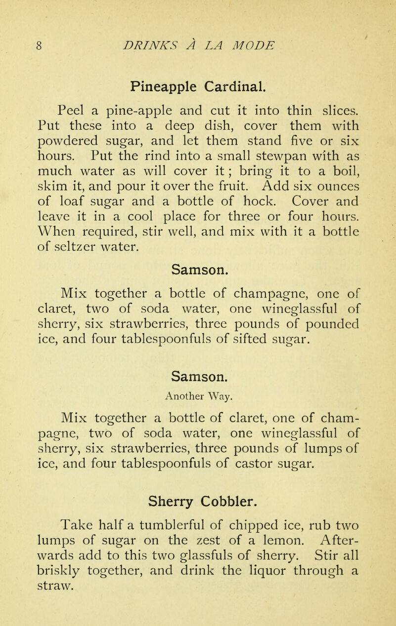 Pineapple Cardinal. Peel a pine-apple and cut it into thin slices. Put these into a deep dish, cover them with powdered sugar, and let them stand five or six hours. Put the rind into a small stewpan with as much water as will cover it; bring it to a boil, skim it, and pour it over the fruit. Add six ounces of loaf sugar and a bottle of hock. Cover and leave it in a cool place for three or four hours. When required, stir well, and mix with it a bottle of seltzer water. Samson. Mix together a bottle of champagne, one of claret, two of soda water, one wineglassful of sherry, six strawberries, three pounds of pounded ice, and four tablespoonfuls of sifted sugar. Samson. Another Way. Mix together a bottle of claret, one of cham- pagne, two of soda water, one wineglassful of sherry, six strawberries, three pounds of lumps of ice, and four tablespoonfuls of castor sugar. Sherry Cobbler. Take half a tumblerful of chipped ice, rub two lumps of sugar on the zest of a lemon. After- wards add to this two glassfuls of sherry. Stir all briskly together, and drink the liquor through a straw.
