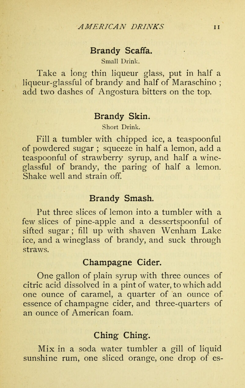 Brandy Scaffa. Small Drink. Take a long thin liqueur glass, put in half a liqueur-glassful of brandy and half of Maraschino ; add two dashes of Angostura bitters on the top. Brandy Skin. Short Drink. Fill a tumbler with chipped ice, a teaspoonful of powdered sugar ; squeeze in half a lemon, add a teaspoonful of strawberry syrup, and half a wine- glassful of brandy, the paring of half a lemon. Shake well and strain off. Brandy Smash. Put three slices of lemon into a tumbler with a few slices of pine-apple and a dessertspoonful of sifted sugar ; fill up with shaven Wenham Lake ice, and a wineglass of brandy, and suck through straws. Champagne Cider. One gallon of plain syrup with three ounces of citric acid dissolved in a pint of water, to which add one ounce of caramel, a quarter of an ounce of essence of champagne cider, and three-quarters of an ounce of American foam. Ching Ching. Mix in a soda water tumbler a gill of liquid sunshine rum, one sliced orange, one drop of es-