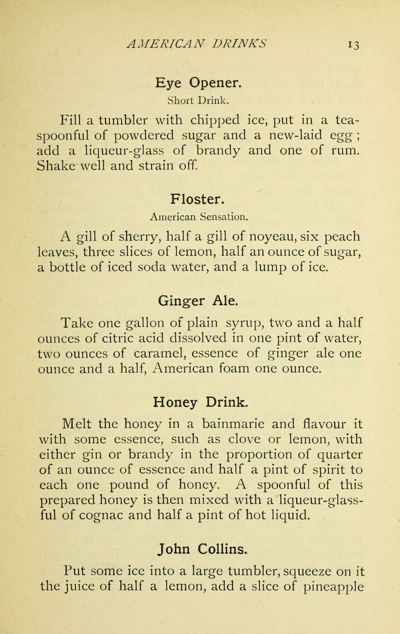 Eye Opener. Short Drink. Fill a tumbler with chipped ice, put in a tea- spoonful of powdered sugar and a new-laid egg ; add a liqueur-glass of brandy and one of rum. Shake well and strain off Floster. American Sensation. A gill of sherry, half a gill of noyeau, six peach leaves, three slices of lemon, half an ounce of sugar, a bottle of iced soda water, and a lump of ice. Ginger Ale. Take one gallon of plain syrup, two and a half ounces of citric acid dissolved in one pint of water, two ounces of caramel, essence of ginger ale one ounce and a half, American foam one ounce. Honey Drink. Melt the honey in a bainmarie and flavour it with some essence, such as clove or lemon, with either gin or brandy in the proportion of quarter of an ounce of essence and half a pint of spirit to each one pound of honey. A spoonful of this prepared honey is then mixed with a liqueur-glass- ful of cognac and half a pint of hot liquid. John Collins. Put some ice into a large tumbler, squeeze on it the juice of half a lemon, add a slice of pineapple
