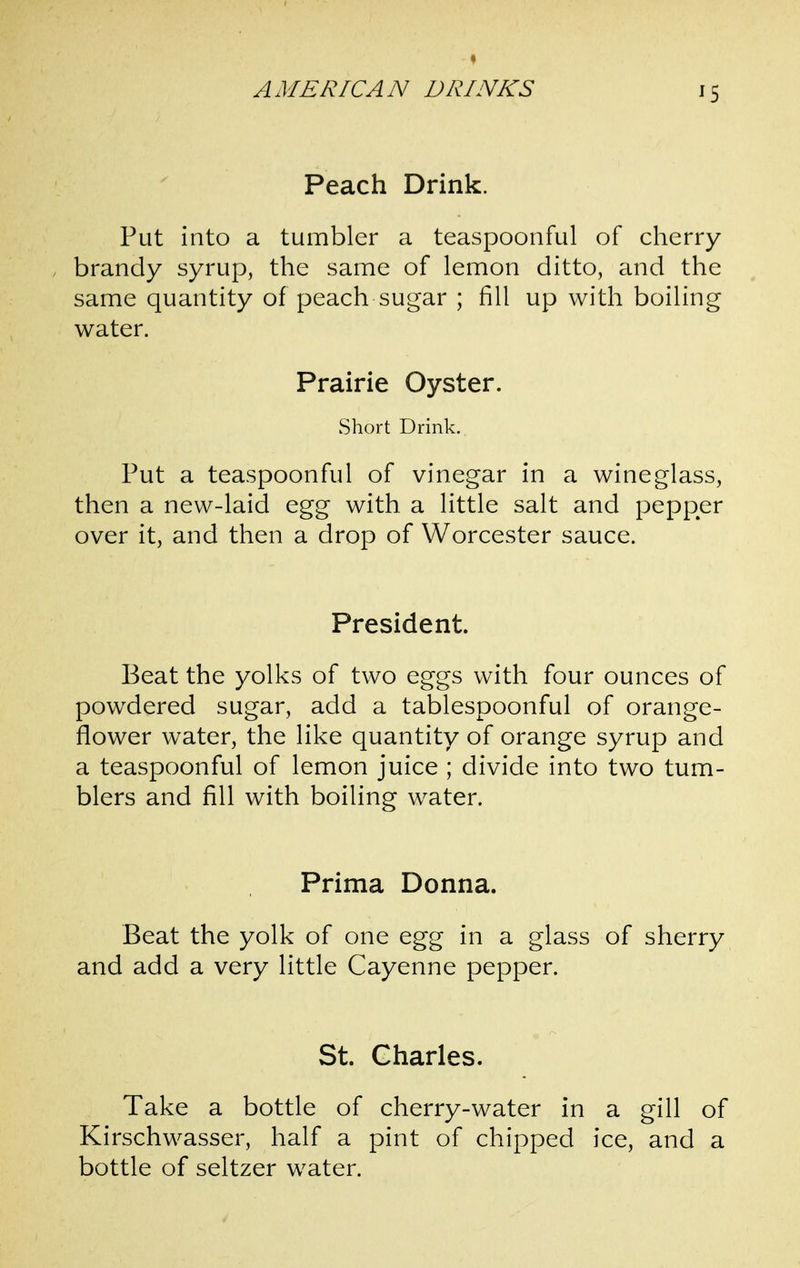 ^5 Peach Drink. Put into a tumbler a teaspoonful of cherry brandy syrup, the same of lemon ditto, and the same quantity of peach sugar ; fill up with boiling water. Prairie Oyster. Short Drink. Put a teaspoonful of vinegar in a wineglass, then a new-laid egg with, a little salt and pepper over it, and then a drop of Worcester sauce. President. Beat the yolks of two eggs with four ounces of powdered sugar, add a tablespoonful of orange- flower water, the like quantity of orange syrup and a teaspoonful of lemon juice ; divide into two tum- blers and fill with boiling water. Prima Donna. Beat the yolk of one egg in a glass of sherry and add a very little Cayenne pepper. St. Charles. Take a bottle of cherry-water in a gill of Kirschwasser, half a pint of chipped ice, and a bottle of seltzer water.