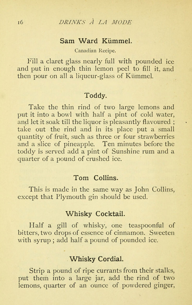 Sam Ward Kiimmel. Canadian Recipe. Fill a claret glass nearly full with pounded ice and put in enough thin lemon peel to fill it, and then pour on all a liqueur-glass of Kummel. Toddy. Take the thin rind of two large lemons and put it into a bowl with half a pint of cold water, and let it soak till the liquor is pleasantly flavoured ; take out the rind and in its place put a small quantity of fruit, such as three or four strawberries and a slice of pineapple. Ten minutes before the toddy is served add a pint of Sunshine rum and a quarter of a pound of crushed ice. Tom Collins. This is made in the same way as John Collins, except that Plymouth gin should be used. Whisky Cocktail. Half a gill of whisky, one teaspoonful of bitters, two drops of essence of cinnamon. Sweeten with syrup ; add half a pound of pounded ice. Whisky Cordial. Strip a pound of ripe currants from their stalks, put them into a large jar, add the rind of two lemons, quarter of an ounce of powdered ginger.