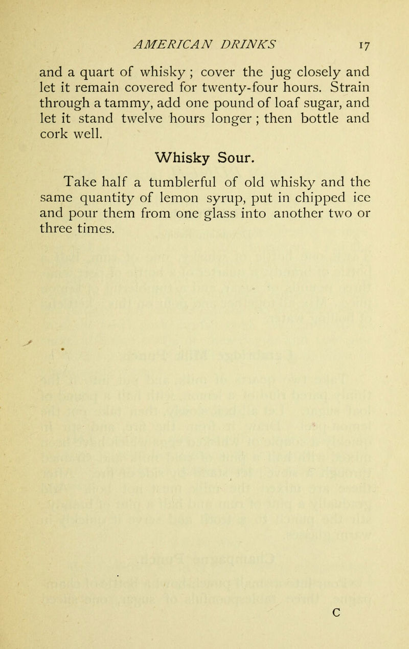 and a quart of whisky ; cover the jug closely and let it remain covered for twenty-four hours. Strain through a tammy, add one pound of loaf sugar, and let it stand twelve hours longer ; then bottle and cork well. Whisky Sour. Take half a tumblerful of old whisky and the same quantity of lemon syrup, put in chipped ice and pour them from one glass into another two or three times. C