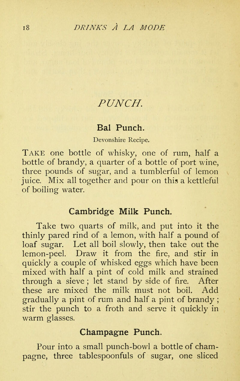 PUNCH, Bal Punch. Devonshire Recipe. Take one bottle of whisky, one of rum, half a bottle of brandy, a quarter of a bottle of port wine, three pounds of sugar, and a tumblerful of lemon juice. Mix all together and pour on this a kettleful of boiling water. Cambridge Milk Punch. Take two quarts of milk, and put into it the thinly pared rind of a lemon, with half a pound of loaf sugar. Let all boil slowly, then take out the lemon-peel. Draw it from the fire, and stir in quickly a couple of whisked eggs which have been mixed with half a pint of cold milk and strained through a sieve ; let stand by side of fire. After these are mixed the milk must not boil. Add gradually a pint of rum and half a pint of brandy ; stir the punch to a froth and serve it quickly in warm glasses. Champagne Punch. Pour into a small punch-bowl a bottle of cham- pagne, three tablespoonfuls of sugar, one sliced