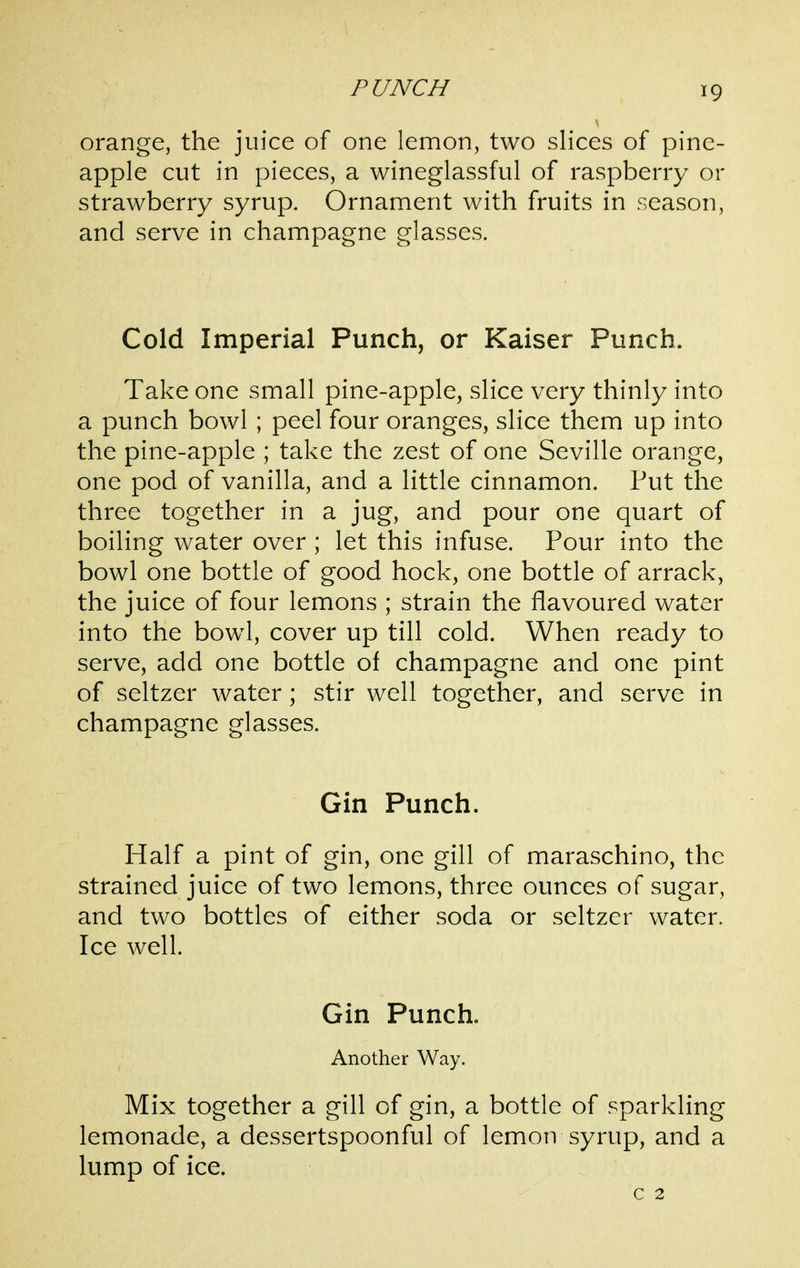 orange, the juice of one lemon, two slices of pine- apple cut in pieces, a wineglassful of raspberry or strawberry syrup. Ornament with fruits in season, and serve in champagne glasses. Cold Imperial Punch, or Kaiser Punch. Take one small pine-apple, slice very thinly into a punch bowl ; peel four oranges, slice them up into the pine-apple ; take the zest of one Seville orange, one pod of vanilla, and a little cinnamon. Put the three together in a jug, and pour one quart of boiling water over ; let this infuse. Pour into the bowl one bottle of good hock, one bottle of arrack, the juice of four lemons ; strain the flavoured water into the bowl, cover up till cold. When ready to serve, add one bottle of champagne and one pint of seltzer water; stir well together, and serve in champagne glasses. Gin Punch. Half a pint of gin, one gill of maraschino, the strained juice of two lemons, three ounces of sugar, and two bottles of either soda or seltzer water. Ice well. Gin Punch. Another Way. Mix together a gill of gin, a bottle of sparkling lemonade, a dessertspoonful of lemon syrup, and a lump of ice. c 2