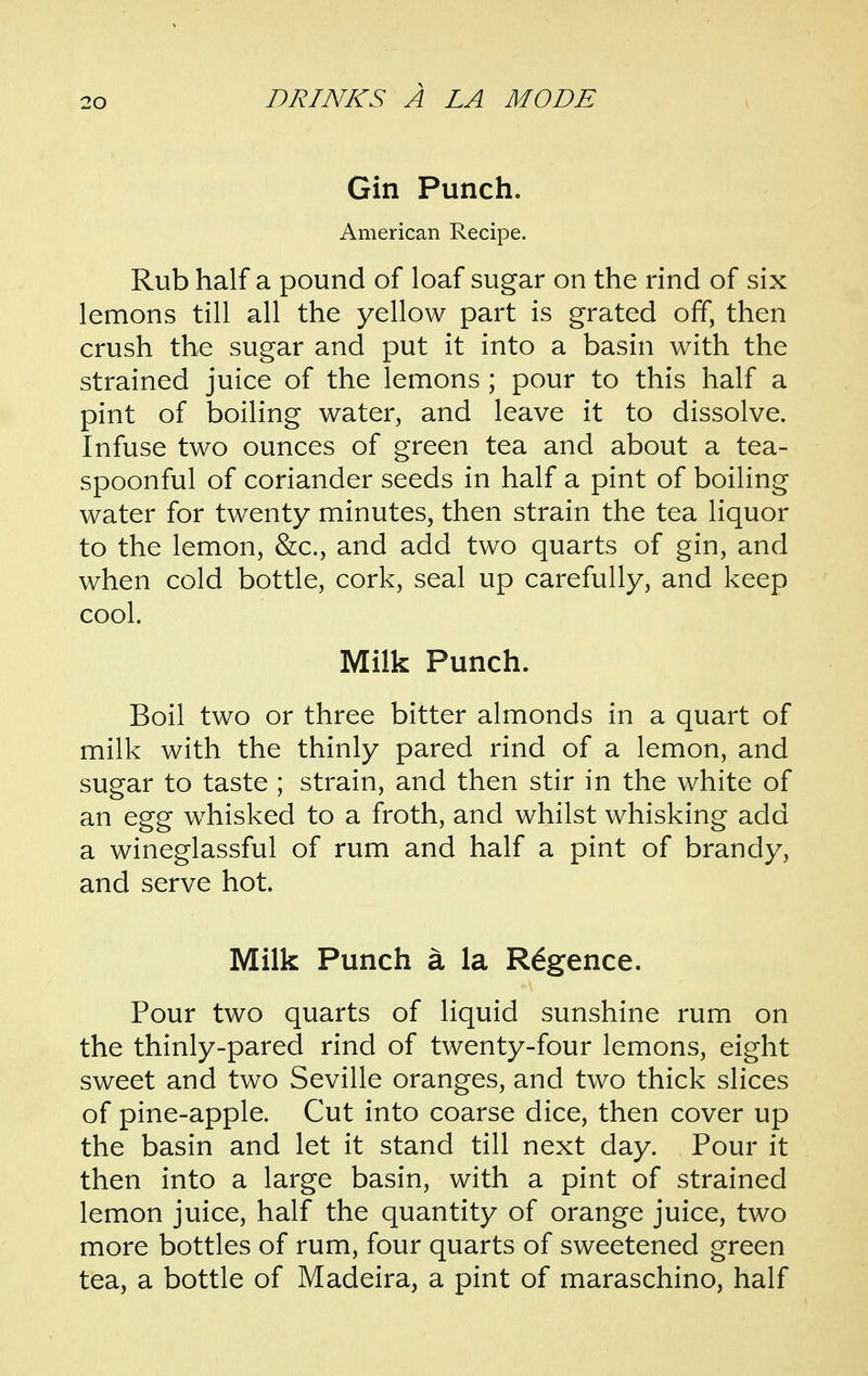 Gin Punch. American Recipe. Rub half a pound of loaf sugar on the rind of six lemons till all the yellow part is grated off, then crush the sugar and put it into a basin with the strained juice of the lemons ; pour to this half a pint of boiling water, and leave it to dissolve. Infuse two ounces of green tea and about a tea- spoonful of coriander seeds in half a pint of boiling water for twenty minutes, then strain the tea liquor to the lemon, &c., and add two quarts of gin, and when cold bottle, cork, seal up carefully, and keep cool. Milk Punch. Boil two or three bitter almonds in a quart of milk with the thinly pared rind of a lemon, and sugar to taste ; strain, and then stir in the white of an egg whisked to a froth, and whilst whisking add a wineglassful of rum and half a pint of brandy, and serve hot. Milk Punch a la R^gence. Pour two quarts of liquid sunshine rum on the thinly-pared rind of twenty-four lemons, eight sweet and two Seville oranges, and two thick slices of pine-apple. Cut into coarse dice, then cover up the basin and let it stand till next day. Pour it then into a large basin, with a pint of strained lemon juice, half the quantity of orange juice, two more bottles of rum, four quarts of sweetened green tea, a bottle of Madeira, a pint of maraschino, half