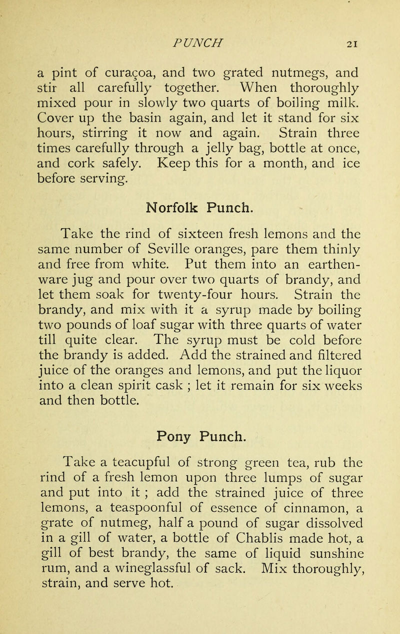 a pint of curagoa, and two grated nutmegs, and stir all carefully together. When thoroughly mixed pour in slowly two quarts of boiling milk. Cover up the basin again, and let it stand for six hours, stirring it now and again. Strain three times carefully through a jelly bag, bottle at once, and cork safely. Keep this for a month, and ice before serving. Norfolk Punch. Take the rind of sixteen fresh lemons and the same number of Seville oranges, pare them thinly and free from white. Put them into an earthen- ware jug and pour over two quarts of brandy, and let them soak for twenty-four hours. Strain the brandy, and mix with it a syrup made by boiling two pounds of loaf sugar with three quarts of water till quite clear. The syrup must be cold before the brandy is added. Add the strained and filtered juice of the oranges and lemons, and put the liquor into a clean spirit cask ; let it remain for six weeks and then bottle. Pony Punch. Take a teacupful of strong green tea, rub the rind of a fresh lemon upon three lumps of sugar and put into it ; add the strained juice of three lemons, a teaspoonful of essence of cinnamon, a grate of nutmeg, half a pound of sugar dissolved in a gill of water, a bottle of Chablis made hot, a gill of best brandy, the same of liquid sunshine rum, and a wineglassful of sack. Mix thoroughly, strain, and serve hot.