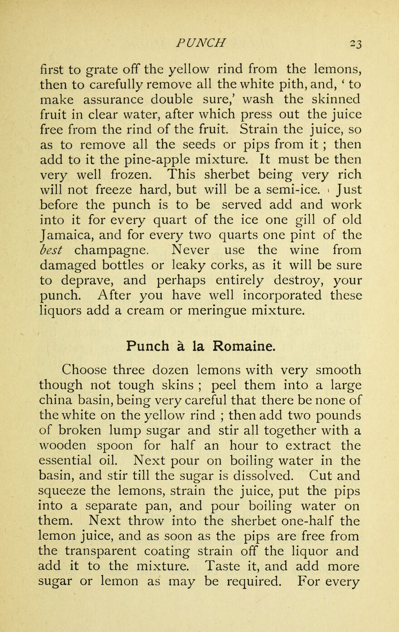 first to grate off the yellow rind from the lemons, then to carefully remove all the white pith, and, ' to make assurance double sure,' wash the skinned fruit in clear water, after which press out the juice free from the rind of the fruit. Strain the juice, so as to remove all the seeds or pips from it; then add to it the pine-apple mixture. It must be then very well frozen. This sherbet being very rich will not freeze hard, but will be a semi-ice. > Just before the punch is to be served add and work into it for every quart of the ice one gill of old Jamaica, and for every two quarts one pint of the best champagne. Never use the wine from damaged bottles or leaky corks, as it will be sure to deprave, and perhaps entirely destroy, your punch. After you have well incorporated these liquors add a cream or meringue mixture. Punch a la Romaine. Choose three dozen lemons with very smooth though not tough skins ; peel them into a large china basin, being very careful that there be none of the white on the yellow rind ; then add two pounds of broken lump sugar and stir all together with a wooden spoon for half an hour to extract the essential oil. Next pour on boiling water in the basin, and stir till the sugar is dissolved. Cut and squeeze the lemons, strain the juice, put the pips into a separate pan, and pour boiling water on them. Next throw into the sherbet one-half the lemon juice, and as soon as the pips are free from the transparent coating strain off the liquor and add it to the mixture. Taste it, and add more sugar or lemon as may be required. For every