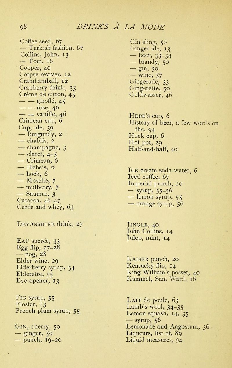 Coffee seed, 67 — Turkish fashion, 67 Collins, John, 13 — Tom, 16 Cooper, 40 Corpse reviver, 12 Cramhamball, 12 Cranberry drink, 33 Creme de citron, 45 girofle, 45 — rose, 46 vanille, 46 Crimean cup, 6 Cup, ale, 39 — Burgundy, 2 — chablis, 2 — champagne, 3 — claret, 4-5 — Crimean, 6 — Hebe's, 6 — hock, 6 — Moselle, 7 — mulberry, 7 — Saumur, 3 Curacoa, 46-47 Curds and whey, 63 Devonshire drink, 27 Eau sucree, 33 Egg flip, 27-28 — nog, 28 Elder vi^ine, 29 Elderberry syrup, 54 Elderette, 55 Eye opener, 13 Fig syrup, 55 Floster, 13 French plum syrup, 55 Gin, cherry, 50 — ginger, 50 — punch, 19-20 Gin sling, 50 Ginger ale, 13 — beer, 33-34 — brandy, 50 — gin, 50 — wine, 57 Gingerade, 33 Gingerette, 50 Goldwasser, 46 Hebe's cup, 6 History of beer, a few words on the, 94 Hock cup, 6 Hot pot, 29 Half-and-half, 40 Ice cream soda-water, 6 Iced coffee, 67 Imperial punch, 20 — syrup, 55-56 — lemon syrup, 55 — orange syrup, 56 Jingle, 40 John Collins, 14 Julep, mint, 14 Kaiser punch, 20 Kentucky flip, 14 King William's posset, 40 Kiimmel, Sam Ward, 16 Lait de poule, 63 Lamb's wool, 34-35 Lemon squash, 14, 35 — syrup, 56 Lemonade and Angostura, 36 Liqueurs, list of, 89 Liquid measures, 94