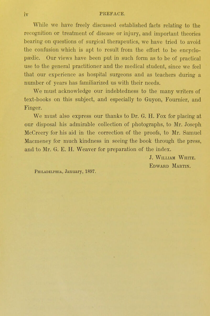 While we have freely discussed established facts relating to the recognition or treatment of disease or injury, and important theories bearing on questions of surgical therapeutics, we have tried to avoid the confusion which is apt to result from the effort to be encyclo- paedic. Our views have been put in such form as to be of practical use to the general practitioner and the medical student, since we feel that our experience as hospital surgeons and as teachers during a number of years has familiarized us with their needs. We must acknowledge our indebtedness to the many writers of text-books on this subject, and especially to Guyon, Fournier, and Finger. We must also express our thanks to Dr. G. H. Fox for placing at our disposal his admirable collection of photographs, to Mr. Joseph McCreery for his aid in the correction of the proofs, to Mr. Samuel Macmeney for much kindness in seeing the book through the press, and to Mr. G. E. H. Weaver for preparation of the index. J. William White. Edward Martin. Philadelphia, January, 1897.