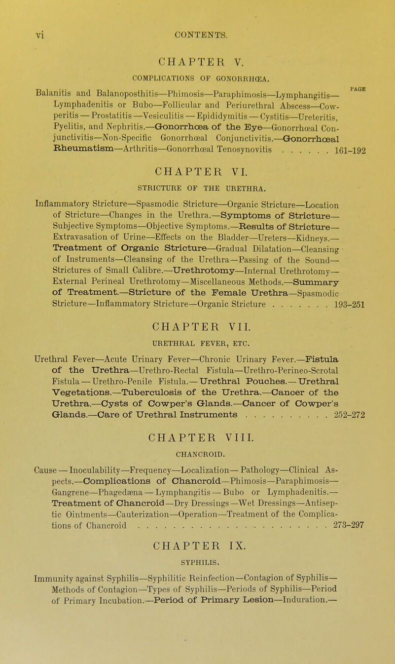 CHAPTER V. COMPLICATIONS OP GONORRH(EA. Balanitis and Balanoposthilis—Phimosis—Paraphimosis—Lymphangitis ^^^^ Lymphadenitis or Bubo—Follicular and Periurethral Abscess—Cow- peritis — Prostatitis —Vesiculi lis — Epididymitis — Cystitis—Ureteritis, Pyelitis, and Nephritis.—Gonorrhoea of the Eye—Gonorrhceal Con- junctivitis—Non-Specific Gonorrhceal Conjunctivitis.—Qonorrhoeal Rheumatism—Arthritis—Gonorrhceal Tenosynovitis 161-192 CHAPTER VI. STRICTURE OF THE URETHRA. Inflammatory Stricture—Spasmodic Stricture—Organic Stricture—Location of Stricture—Changes in the Urethra.—Symptoms of Stricture— Subjective Symptoms—Objective Symptoms.—Results of Stricture— Extravasation of Urine—Effects on the Bladder—Ureters—Kidneys.— Treatment of Organic Stricture—Gradual Dilatation—Cleansing of Instruments—Cleansing of the Urethra—Passing of the Sound— Strictures of Small Calibre.—Urethrotomy—Internal Urethrotomy— External Perineal Urethrotomy—Miscellaneous Methods.—Summary of Treatment.—Stricture of the Female Urethra—Spasmodic Stricture—Inflammatory Stricture—Organic Stricture 193-251 CHAPTER VII. URETHRAL FEVER, ETC. Urethral Fever—Acute Urinary Fever—Chronic Urinary Fever.—Fistula of the Urethra—Urethro-Bectal Fistula—Urethro-Perineo-Scrotal Fistula — Urethro-Penile Fistula.— Urethral Pouches.—Urethral Vegetations.—Tuberculosis of the Urethra.—Cancer of the Urethra.—Cysts of Cowper's Glands.—Cancer of Cowper's Glands.—Care of Urethral Instruments 252-272 CHAPTER VIII. CHANCROID. Cause — Inoculability—Frequency—Localization— Pathology—Clinical As- pects.—Comphcations of Chancroid—Phimosis—Paraphimosis— Gangrene—Phagedaena — Lymphangitis — Bubo or Lymphadenitis.— Treatment of Chancroid—Dry Dressings—Wet Dressings—Antisep- tic Ointments—Cauterization—Operation—Treatment of the Complica- tions of Chancroid 273-297 CHAPTER IX. SYPHILIS. Immunity against Syphilis—Syphilitic Reinfection—Contagion of Syphilis- Methods of Contagion—Types of Syphilis—Periods of Syphilis—Period of Primary Incubation.—Period of Primary Lesion—Induration.—