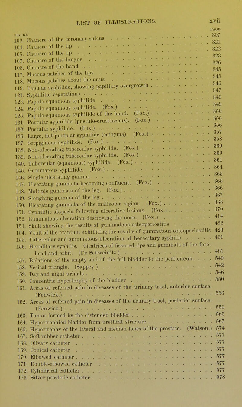 PAGE FIQUKE . . 307 102. Chancre of the coronary sulcus 104. Chancre of the lip .322 105. Chancre of the lip 323 107. Chancre of the tongue ' 108. Chancre of the hand 117. Mucous patches of the lips 118 Mucous patches about the anus 119. Papular syphilide, showing papillary overgrowth 121. Syphilitic vegetations 123. Papulo-squamous syphilide 124. Papulo-squamous syphilide. (Fox.) 125. Papulo-squamous syphilide of the hand. (Fox.) 131. Pustular syphilide (pustulo-crustaceous). (Fox.) 132. Pustular syphilide. (Fox.) 136. Large, flat pustular syphilide (ecthyma). (Fox.) 137. Serpiginous syphilide. (Fox.) 138. Non-ulcerating tubercular syphilide. (Fox.) 139. Non-ulcerating tubercular syphilide. (Fox.) 140. Tubercular (squamous) syphilide. (Fox.) ^ 145. Gummatous syphilide. (Fox.) 146. Single ulcerating gumma 147. Ulcerating gummata becoming confluent. (Fox.) 148. Multiple gummata of the leg. (Fox.) ^66 149. Sloughing gumma of the leg ^^J 150. Ulcerating gummata of the malleolar region. (Fox.) 368 151. Syphilitic alopecia following ulcerative lesions. (Fox.) 370 152. Gummatous ulceration destroying the nose. (Fox.) 414 153. Skull showing the results of gummatous osteoperiostitis . . . . . • . 422 154. Vault of the cranium exhibiting the results of gummatous osteoperiostitis 423 155. Tubercular and gummatous ulceration of hereditary syphilis 461 156. Hereditary syphilis. Cicatrices of fissured lips and gummata of the fore- head and orbit. (De Schweinitz.) 481 157. Relations of the empty and of the full bladder to the peritoneum ... 540 158. Vesical triangle. (Sappey.) 542 159. Day and night urinals 546 160. Concentric hypertrophy of the bladder 550 161. Areas of referred pain in diseases of the urinary tract, anterior surface. (Fenwick.) 556 162. Areas of referred pain in diseases of the urinary tract, posterior surface. (Fenwick.) 556 163. Tumor formed by the distended bladder 565 164. Hypertrophied bladder from urethral stricture 567 165. Hypertrophy of the lateral and median lobes of the prostate. (Watson.) 574 167. Soft rubber catheter 577 168. Olivary catheter 577 169. Conical catheter 577 170. Elbowed catheter 577 171. Double-elbowed catheter 577 172. Cylindrical catheter 577 173. Silver prostatic catheter 578