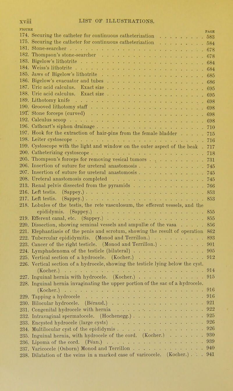 PAGE 174. Securing the catheter for continuous catheterization 583 175. Securing the catheter for continuous catheterization 584 181. Stone-searcher g78 182. Thompson's stone-searcher g78 188. Bigelow's lithotrite g84 184. Weiss's lithotrite g84 185. Jaws of Bigelow's lithotrite 685 186. Bigelow's evacuator and tubes g86 187. Uric acid calculus. Exact size 595 188. Uric acid calculus. Exact size 695 189. Lithotomy knife 698 190. Grooved lithotomy staff 698 191'. Stone forceps (curved) 698 192. Calculus scoop 698 196. Cathcart's siphon drainage 7IO 197. Hook for the extraction of hair-pins from the female bladder 715 198. Leiter cystoscope 716 199. Cystoscope with the light and window on the outer aspect of the beak . 717 200. Catheterizing cystoscope 718 205. Thompson's forceps for removing vesical tumors . 731 206. Insertion of suture for ureteral anastomosis 745 207. Insertion of suture for ureteral anastomosis 745 208. Ureteral anastomosis completed 745 213. Renal pelvis dissected from the pyramids 766 216. Left testis. (Sappey.) 853 217. Left testis. (Sappey.) 853 218. Lobules of the testis, the rete vasculosum, the efferent vessels, and the epididymis. (Sappey.) 855 219. Efferent canal, etc. (Sappey.) 855 220. Dissection, showing seminal vessels and ampullae of the vasa 856 221. Elephantiasis of the penis and scrotum, showing the result of operation 862 222. Tubercular epididymitis. (Monod and Terrillon.) 893 223. Cancer of the right testicle. (Monod and Terrillon.) 901 224. Lymphadenoma of the testicle (bilateral) 905 225. Vertical section of a hydrocele. (Kocher.) 912 226. Vertical section of a hydrocele, showing the testicle lying below the cyst. (Kocher.) 914 227. Inguinal hernia with hydrocele. (Kocher.) 915 228. Inguinal hernia invaginating the upper portion of the sac of a hydrocele. (Kocher.) 916 229. Tapping a hydrocele 916 230. Bilocular hydrocele. (Beraud.) 921 231. Congenital hydrocele with hernia - 922 232. Intravaginal spermatocele. (Hochenegg.) 925 233. Encysted hydrocele (large cysts) 926 234. Multilocular cyst of the epididymis 926 235. Inguinal hernia, with hydrocele of the cord. (Kocher.) 930 236. Lipoma of the cord. (Pean.) 939 237. Varicocele (Osborn) Monod and Terrillon 940 238. Dilatation of the veins in a marked case of varicocele. (Kocher.) . . . 941