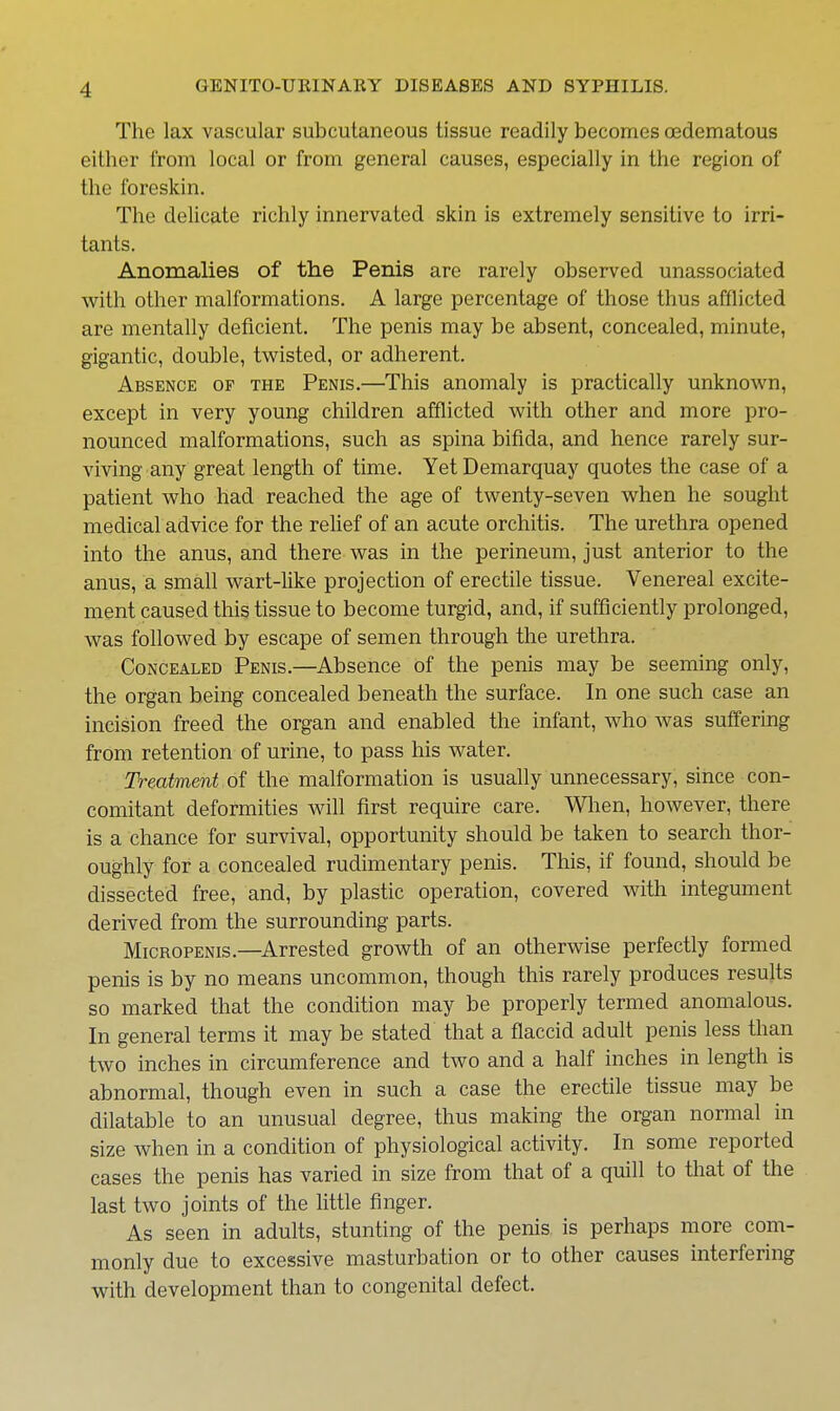The lax vascular subcutaneous tissue readily becomes oedematous either from local or from general causes, especially in the region of the foreskin. The delicate richly innervated skin is extremely sensitive to irri- tants. Anomalies of the Penis are rarely observed unassociated with other malformations. A large percentage of those thus afflicted are mentally deficient. The penis may be absent, concealed, minute, gigantic, double, twisted, or adherent. Absence of the Penis.—This anomaly is practically unknown, except in very young children afflicted with other and more pro- nounced malformations, such as spina bifida, and hence rarely sur- viving any great length of time. YetDemarquay quotes the case of a patient who had reached the age of twenty-seven when he sought medical advice for the relief of an acute orchitis. The urethra opened into the anus, and there was in the perineum, just anterior to the anus, a small wart-like projection of erectile tissue. Venereal excite- ment caused this tissue to become turgid, and, if sufficiently prolonged, was followed by escape of semen through the urethra. Concealed Penis.—Absence of the penis may be seeming only, the organ being concealed beneath the surface. In one such case an incision freed the organ and enabled the infant, who was suffering from retention of urine, to pass his water. Treatment of the malformation is usually unnecessary, since con- comitant deformities will first require care. Wlien, however, there is a chance for survival, opportunity should be taken to search thor- oughly for a concealed rudimentary penis. This, if found, should be dissected free, and, by plastic operation, covered with integument derived from the surrounding parts. Micropenis.—^Arrested growth of an otherwise perfectly formed penis is by no means uncommon, though this rarely produces results so marked that the condition may be properly termed anomalous. In general terms it may be stated that a flaccid adult penis less than two inches in circumference and two and a half inches in length is abnormal, though even in such a case the erectile tissue may be dilatable to an unusual degree, thus making the organ normal in size when in a condition of physiological activity. In some reported cases the penis has varied in size from that of a quill to that of the last two joints of the little finger. As seen in adults, stunting of the penis is perhaps more com- monly due to excessive masturbation or to other causes interfering with development than to congenital defect.