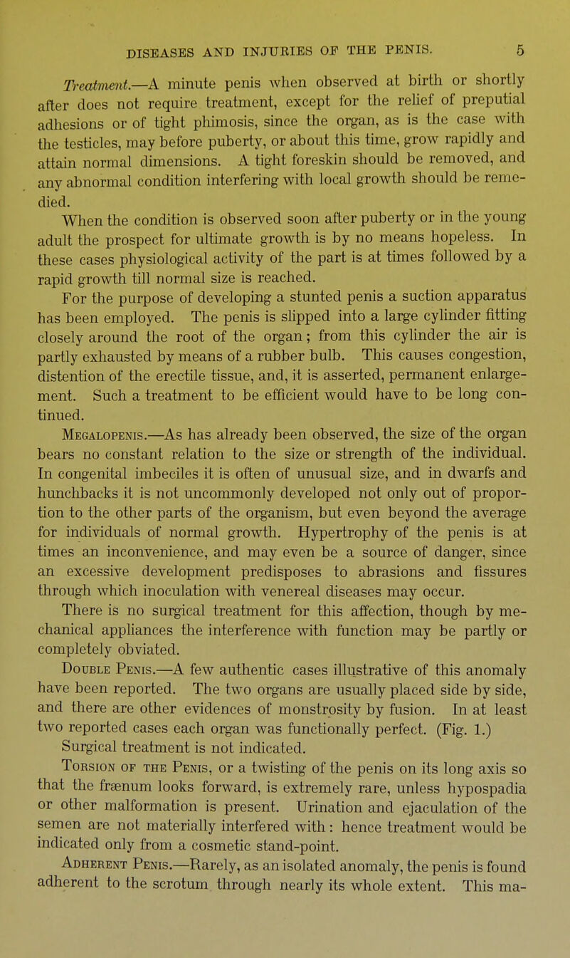 Treatment.—k minute penis when observed at birth or shortly after does not require treatment, except for the relief of preputial adhesions or of tight phimosis, since the organ, as is the case with the testicles, may before puberty, or about this time, grow rapidly and attain normal dimensions. A tight foreskin should be removed, and any abnormal condition interfering with local growth should be reme- died. When the condition is observed soon after puberty or in the young adult the prospect for ultimate growth is by no means hopeless. In these cases physiological activity of the part is at times followed by a rapid growth till normal size is reached. For the purpose of developing a stunted penis a suction apparatus has been employed. The penis is slipped into a large cylinder fitting closely around the root of the organ; from this cylinder the air is partly exhausted by means of a rubber bulb. This causes congestion, distention of the erectile tissue, and, it is asserted, permanent enlarge- ment. Such a treatment to be efficient would have to be long con- tinued. Megalopenis.—As has already been observed, the size of the organ bears no constant relation to the size or strength of the individual. In congenital imbeciles it is often of unusual size, and in dwarfs and hunchbacks it is not uncommonly developed not only out of propor- tion to the other parts of the organism, but even beyond the average for individuals of normal growth. Hypertrophy of the penis is at times an inconvenience, and may even be a source of danger, since an excessive development predisposes to abrasions and fissures through which inoculation with venereal diseases may occur. There is no surgical treatment for this affection, though by me- chanical appliances the interference with function may be partly or completely obviated. Double Penis.—A few authentic cases illustrative of this anomaly have been reported. The two organs are usually placed side by side, and there are other evidences of monstrosity by fusion. In at least two reported cases each organ was functionally perfect. (Fig. 1.) Surgical treatment is not indicated. Torsion of the Penis, or a twisting of the penis on its long axis so that the fraenum looks forward, is extremely rare, unless hypospadia or other malformation is present. Urination and ejaculation of the semen are not materially interfered with : hence treatment would be indicated only from a cosmetic stand-point. Adherent Penis.—Rarely, as an isolated anomaly, the penis is found adherent to the scrotum through nearly its whole extent. This ma-