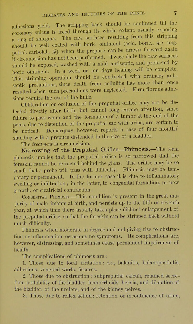adhesions yield. The stripping back should be continued till the coronary sulcus is freed through its whole extent, usually exposing a ring of smegma. The raw surfaces resulting from this stripping should be well coated with boric ointment (acid, boric, 31; ung. petrol carbolat., §i), when the prepuce can be drawn forward again if circumcision has not been performed. Twice daily the raw surfaces should be exposed, washed with a mild antiseptic, and protected by boric ointment. In a week or ten days healing will be complete. This stripping operation should be conducted with ordinary anti- septic precautions, since death from cellulitis has more than once resulted when such precautions were neglected. Firm fibrous adhe- sions require the use of the knife. Obliteration or occlusion of the preputial orifice may not be de- tected directly after birth, but cannot long escape attention, since failure to pass water and the formation of a tumor at the end of the penis, due to distention of the preputial sac with urine, are certain to be noticed. Demarquay, however, reports a case of four months' standing with a prepuce distended to the size of a bladder. The treatment is circumcision. Narrowing of the Preputial Orifice—Phimosis.—The term phimosis implies that the preputial orifice is so narrowed that the foreskin cannot be retracted behind the gians. The orifice may be so small that a probe will pass with difficulty. Phimosis may be tem- porary or permanent. In the former case it is due to inflammatory swelling or infiltration; in the latter, to congenital formation, or new growth, or cicatricial contraction. Congenital Phimosis.—This condition is present in the great ma- jority of male infants at birth, and persists up to the fifth or seventh year, at which time there usually takes place distinct enlargement of the preputial orifice, so that the foreskin can be stripped back without much difficulty. Phimosis when moderate in degree and not giving rise to obstruc- tion or inflammation occasions no symptoms. Its compfications are, however, distressing, and sometimes cause permanent impairment of health. The complications of phimosis are : 1. Those due to local irritation: i.e., balanitis, balanoposthitis, adhesions, venereal warts, fissures. 2. Those due to obstruction: subpreputial calculi, retained secre- tion, irritability of the bladder, hemorrhoids, hernia, and dilatation of the bladder, of the ureters, and of the kidney pelves. 3. Those due to reflex action: retention or incontinence of urine,